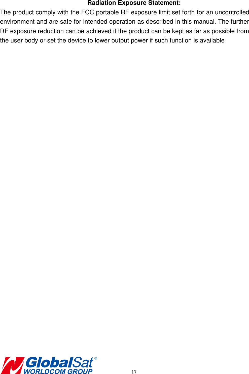      17 Radiation Exposure Statement: The product comply with the FCC portable RF exposure limit set forth for an uncontrolled environment and are safe for intended operation as described in this manual. The further RF exposure reduction can be achieved if the product can be kept as far as possible from the user body or set the device to lower output power if such function is available   