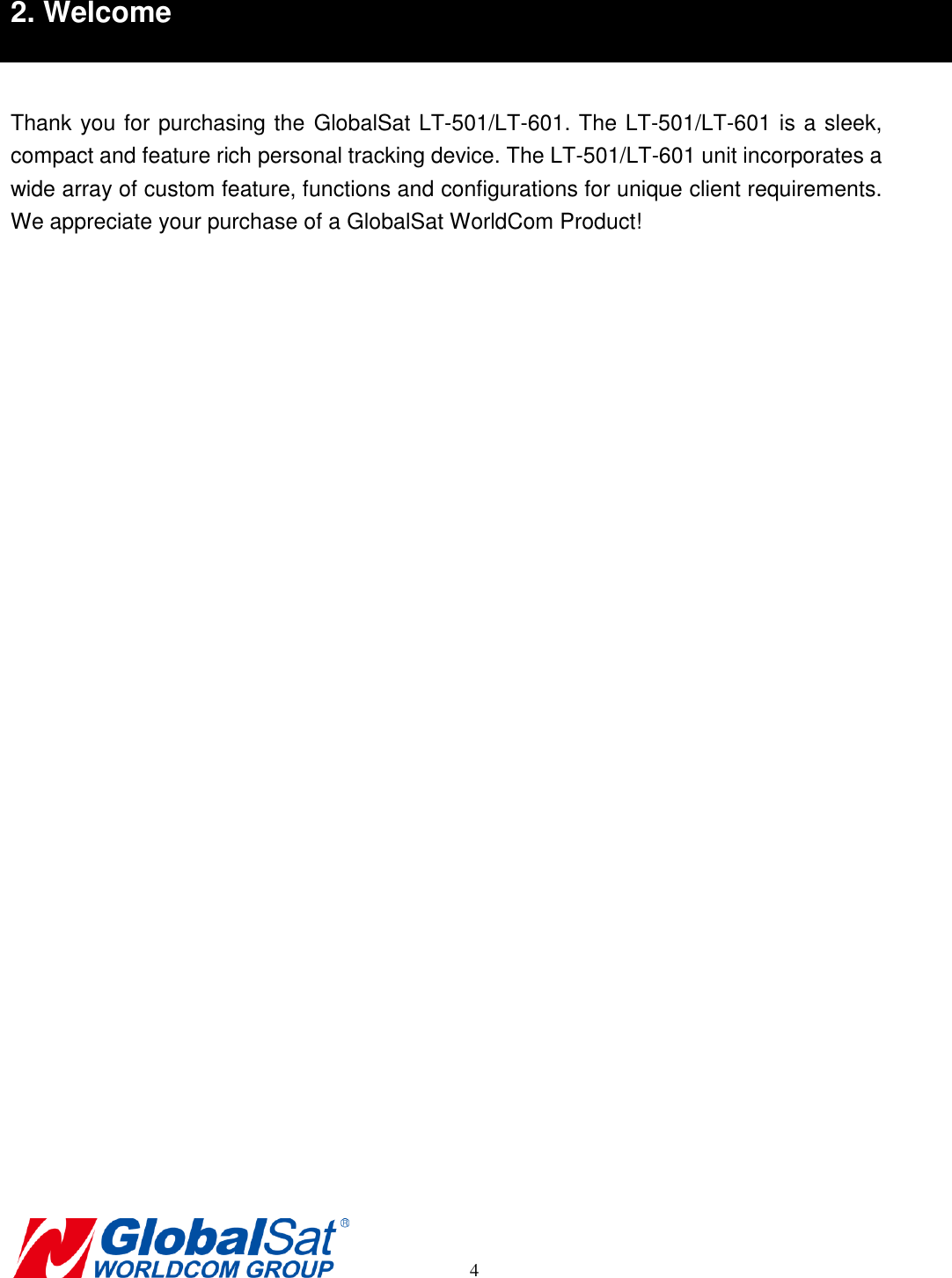       4 2. Welcome  Thank you for purchasing the GlobalSat LT-501/LT-601. The LT-501/LT-601 is a sleek, compact and feature rich personal tracking device. The LT-501/LT-601 unit incorporates a wide array of custom feature, functions and configurations for unique client requirements. We appreciate your purchase of a GlobalSat WorldCom Product!        