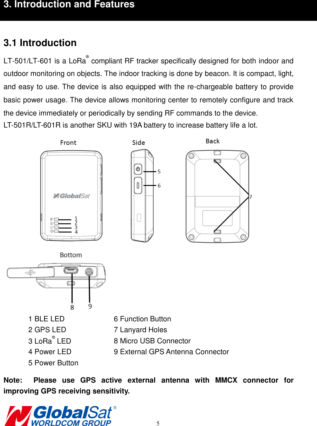       5 3. Introduction and Features  3.1 Introduction LT-501/LT-601 is a LoRa® compliant RF tracker specifically designed for both indoor and outdoor monitoring on objects. The indoor tracking is done by beacon. It is compact, light, and easy to use. The device is also equipped with the re-chargeable battery to provide basic power usage. The device allows monitoring center to remotely configure and track the device immediately or periodically by sending RF commands to the device.   LT-501R/LT-601R is another SKU with 19A battery to increase battery life a lot.                Note:    Please  use  GPS  active  external  antenna  with  MMCX  connector  for improving GPS receiving sensitivity. 1 BLE LED 6 Function Button 2 GPS LED 7 Lanyard Holes 3 LoRa® LED 8 Micro USB Connector 4 Power LED 9 External GPS Antenna Connector 5 Power Button  