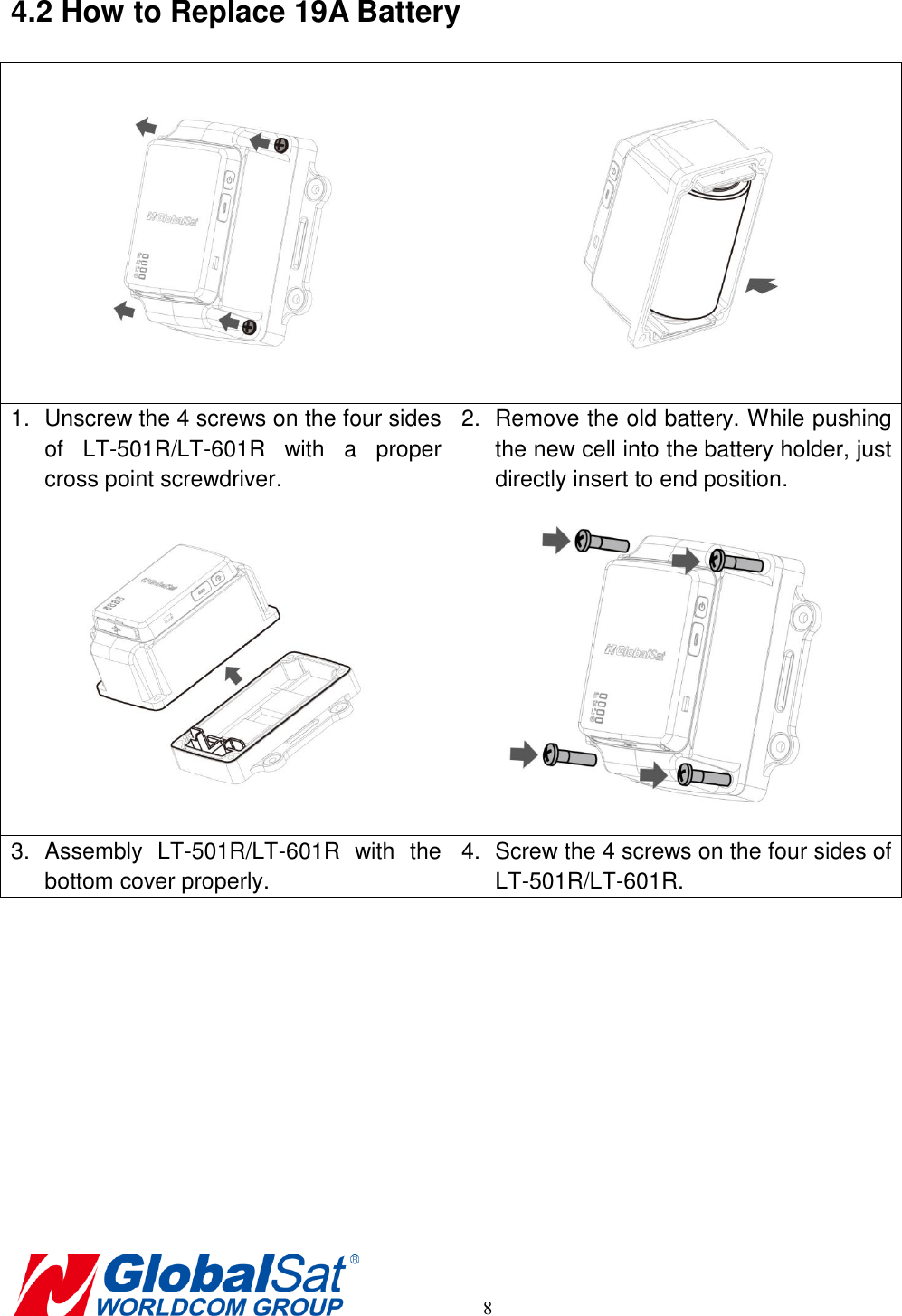       8 4.2 How to Replace 19A Battery   1.  Unscrew the 4 screws on the four sides of  LT-501R/LT-601R  with  a  proper cross point screwdriver. 2.  Remove the old battery. While pushing the new cell into the battery holder, just directly insert to end position.   3.  Assembly  LT-501R/LT-601R  with  the bottom cover properly. 4.  Screw the 4 screws on the four sides of LT-501R/LT-601R. 