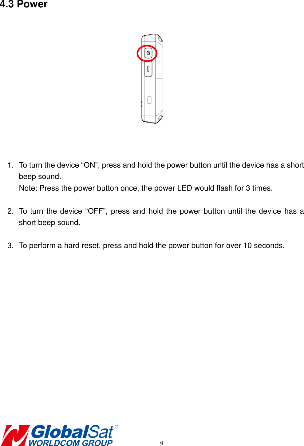       9 4.3 Power    1. To turn the device “ON”, press and hold the power button until the device has a short beep sound. Note: Press the power button once, the power LED would flash for 3 times.  2. To  turn  the  device “OFF”, press  and  hold the power button  until  the device  has a short beep sound.  3.  To perform a hard reset, press and hold the power button for over 10 seconds.     