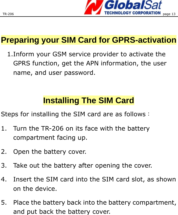 TR-206 page 13    Preparing your SIM Card for GPRS-activation 1.Inform your GSM service provider to activate the GPRS function, get the APN information, the user name, and user password.    Installing The SIM Card Steps for installing the SIM card are as follows： 1. Turn the TR-206 on its face with the battery compartment facing up. 2. Open the battery cover.   3. Take out the battery after opening the cover. 4. Insert the SIM card into the SIM card slot, as shown on the device. 5. Place the battery back into the battery compartment, and put back the battery cover.        