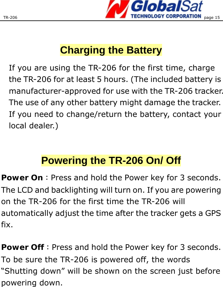 TR-206 page 15    Charging the Battery If you are using the TR-206 for the first time, charge the TR-206 for at least 5 hours. (The included battery is manufacturer-approved for use with the TR-206 tracker. The use of any other battery might damage the tracker. If you need to change/return the battery, contact your local dealer.)  Powering the TR-206 On/ Off Power On：Press and hold the Power key for 3 seconds. The LCD and backlighting will turn on. If you are powering on the TR-206 for the first time the TR-206 will automatically adjust the time after the tracker gets a GPS fix.   Power Off：Press and hold the Power key for 3 seconds. To be sure the TR-206 is powered off, the words “Shutting down” will be shown on the screen just before powering down.   