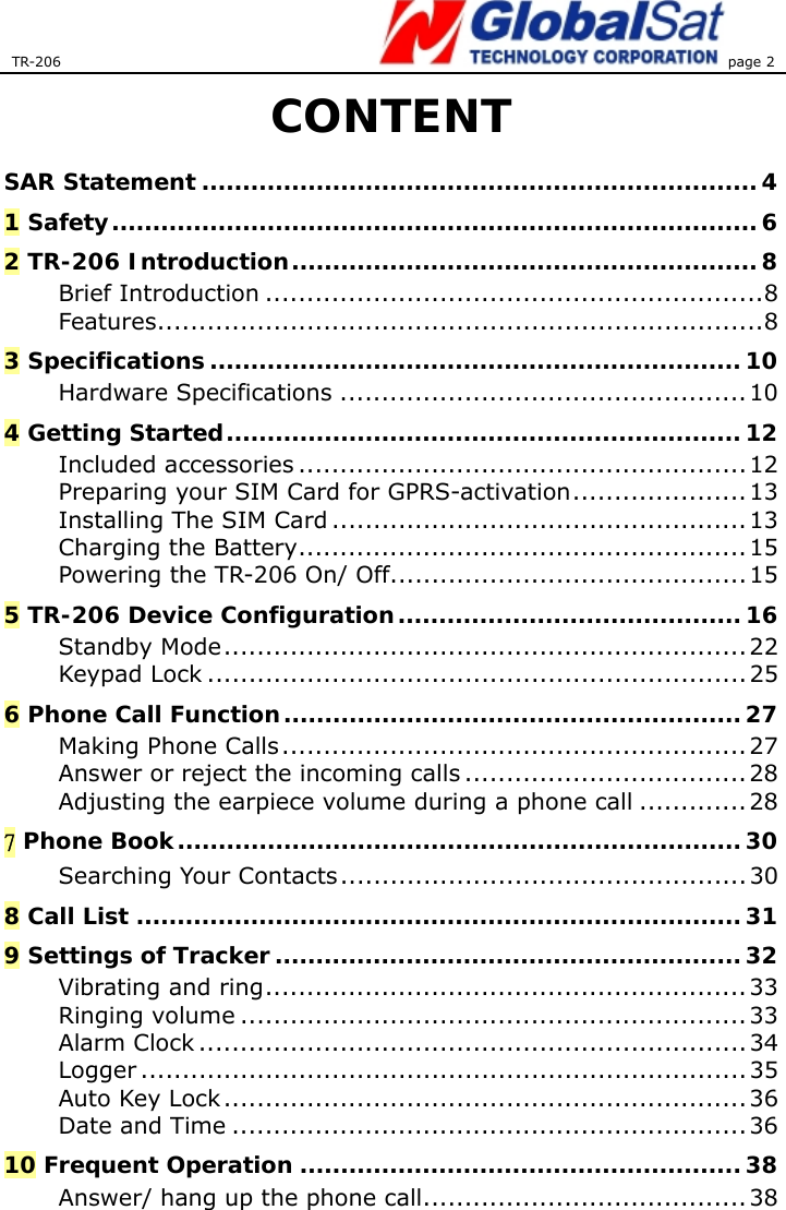 TR-206 page 2  CONTENT SAR Statement ....................................................................4 1 Safety...............................................................................6 2 TR-206 Introduction.........................................................8 Brief Introduction ............................................................8 Features.........................................................................8 3 Specifications.................................................................10 Hardware Specifications .................................................10 4 Getting Started...............................................................12 Included accessories ......................................................12 Preparing your SIM Card for GPRS-activation.....................13 Installing The SIM Card ..................................................13 Charging the Battery......................................................15 Powering the TR-206 On/ Off...........................................15 5 TR-206 Device Configuration.......................................... 16 Standby Mode...............................................................22 Keypad Lock ................................................................. 25 6 Phone Call Function........................................................ 27 Making Phone Calls........................................................ 27 Answer or reject the incoming calls ..................................28 Adjusting the earpiece volume during a phone call .............28 7 Phone Book..................................................................... 30 Searching Your Contacts................................................. 30 8 Call List ..........................................................................31 9 Settings of Tracker ......................................................... 32 Vibrating and ring.......................................................... 33 Ringing volume ............................................................. 33 Alarm Clock ..................................................................34 Logger .........................................................................35 Auto Key Lock...............................................................36 Date and Time ..............................................................36 10 Frequent Operation ......................................................38 Answer/ hang up the phone call.......................................38 