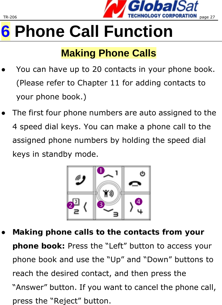 TR-206 page 27  6 Phone Call Function Making Phone Calls ●  You can have up to 20 contacts in your phone book. (Please refer to Chapter 11 for adding contacts to your phone book.) ●  The first four phone numbers are auto assigned to the 4 speed dial keys. You can make a phone call to the assigned phone numbers by holding the speed dial keys in standby mode.    ● Making phone calls to the contacts from your phone book: Press the “Left” button to access your phone book and use the “Up” and “Down” buttons to reach the desired contact, and then press the “Answer” button. If you want to cancel the phone call, press the “Reject” button.   nopq