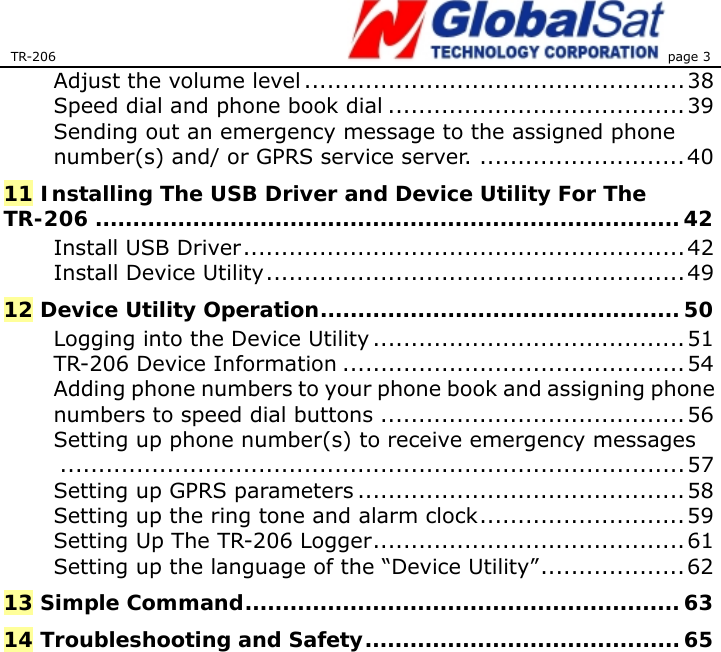 TR-206 page 3  Adjust the volume level .................................................. 38 Speed dial and phone book dial .......................................39 Sending out an emergency message to the assigned phone number(s) and/ or GPRS service server. ...........................40 11 Installing The USB Driver and Device Utility For The TR-206 ..............................................................................42 Install USB Driver..........................................................42 Install Device Utility.......................................................49 12 Device Utility Operation................................................ 50 Logging into the Device Utility .........................................51 TR-206 Device Information .............................................54 Adding phone numbers to your phone book and assigning phone numbers to speed dial buttons ........................................56 Setting up phone number(s) to receive emergency messages..................................................................................57 Setting up GPRS parameters ...........................................58 Setting up the ring tone and alarm clock...........................59 Setting Up The TR-206 Logger......................................... 61 Setting up the language of the “Device Utility”................... 62 13 Simple Command..........................................................63 14 Troubleshooting and Safety.......................................... 65   