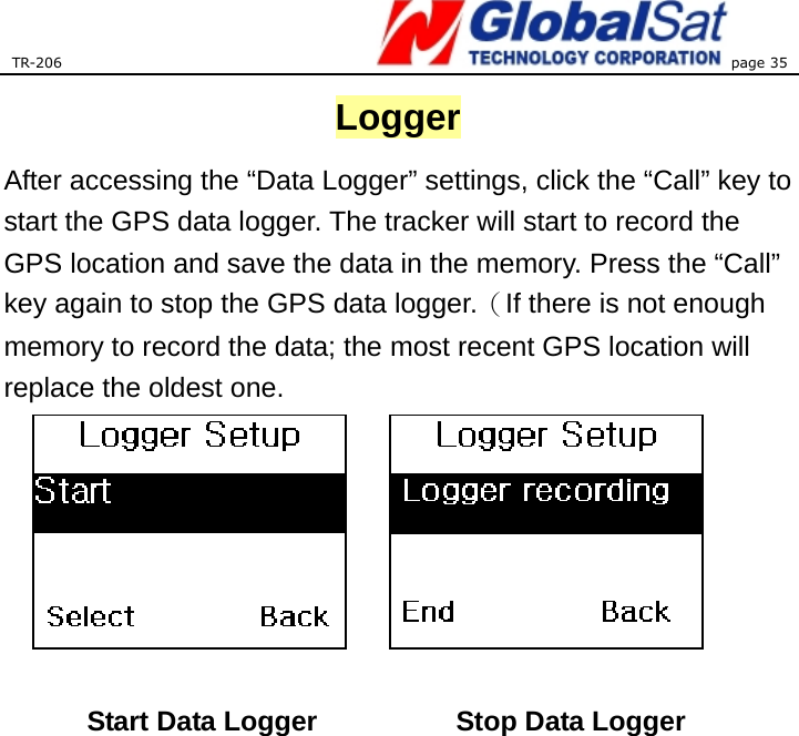 TR-206 page 35  Logger After accessing the “Data Logger” settings, click the “Call” key to start the GPS data logger. The tracker will start to record the GPS location and save the data in the memory. Press the “Call” key again to stop the GPS data logger.（If there is not enough memory to record the data; the most recent GPS location will replace the oldest one.          Start Data Logger     Stop Data Logger 