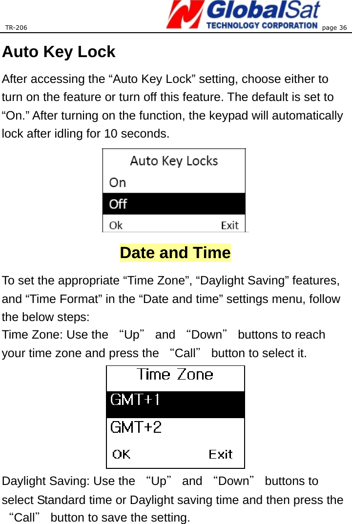 TR-206 page 36  Auto Key Lock After accessing the “Auto Key Lock” setting, choose either to turn on the feature or turn off this feature. The default is set to “On.” After turning on the function, the keypad will automatically lock after idling for 10 seconds.    Date and Time To set the appropriate “Time Zone”, “Daylight Saving” features, and “Time Format” in the “Date and time” settings menu, follow the below steps: Time Zone: Use the “Up＂ and “Down＂ buttons to reach your time zone and press the “Call＂ button to select it.    Daylight Saving: Use the “Up＂ and “Down＂ buttons to select Standard time or Daylight saving time and then press the “Call＂ button to save the setting.   