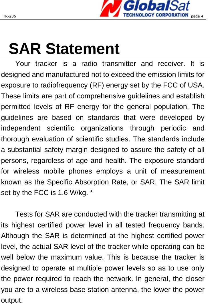 TR-206 page 4   SAR Statement Your tracker is a radio transmitter and receiver. It is designed and manufactured not to exceed the emission limits for exposure to radiofrequency (RF) energy set by the FCC of USA. These limits are part of comprehensive guidelines and establish permitted levels of RF energy for the general population. The guidelines are based on standards that were developed by independent scientific organizations through periodic and thorough evaluation of scientific studies. The standards include a substantial safety margin designed to assure the safety of all persons, regardless of age and health. The exposure standard for wireless mobile phones employs a unit of measurement known as the Specific Absorption Rate, or SAR. The SAR limit set by the FCC is 1.6 W/kg. *  Tests for SAR are conducted with the tracker transmitting at its highest certified power level in all tested frequency bands. Although the SAR is determined at the highest certified power level, the actual SAR level of the tracker while operating can be well below the maximum value. This is because the tracker is designed to operate at multiple power levels so as to use only the power required to reach the network. In general, the closer you are to a wireless base station antenna, the lower the power output.   
