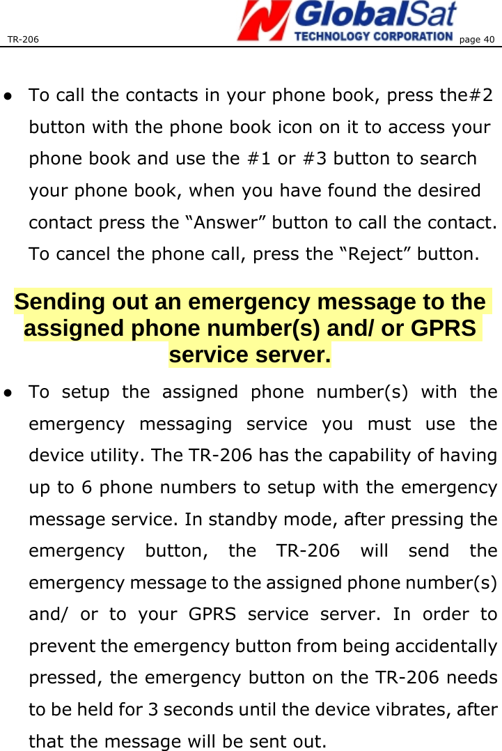 TR-206 page 40   ●  To call the contacts in your phone book, press the#2 button with the phone book icon on it to access your phone book and use the #1 or #3 button to search your phone book, when you have found the desired contact press the “Answer” button to call the contact. To cancel the phone call, press the “Reject” button. Sending out an emergency message to the assigned phone number(s) and/ or GPRS service server. ●  To setup the assigned phone number(s) with the emergency messaging service you must use the device utility. The TR-206 has the capability of having up to 6 phone numbers to setup with the emergency message service. In standby mode, after pressing the emergency button, the TR-206 will send the emergency message to the assigned phone number(s) and/ or to your GPRS service server. In order to prevent the emergency button from being accidentally pressed, the emergency button on the TR-206 needs to be held for 3 seconds until the device vibrates, after that the message will be sent out. 