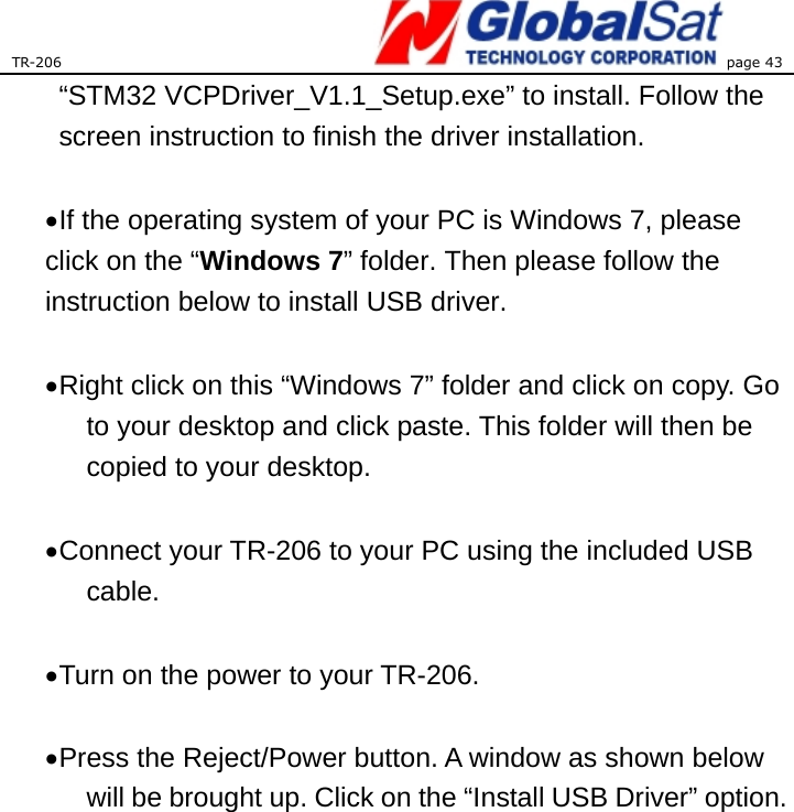 TR-206 page 43  “STM32 VCPDriver_V1.1_Setup.exe” to install. Follow the screen instruction to finish the driver installation.  • If the operating system of your PC is Windows 7, please click on the “Windows 7” folder. Then please follow the instruction below to install USB driver.  • Right click on this “Windows 7” folder and click on copy. Go to your desktop and click paste. This folder will then be copied to your desktop.    • Connect your TR-206 to your PC using the included USB cable.   • Turn on the power to your TR-206.  • Press the Reject/Power button. A window as shown below will be brought up. Click on the “Install USB Driver” option.  