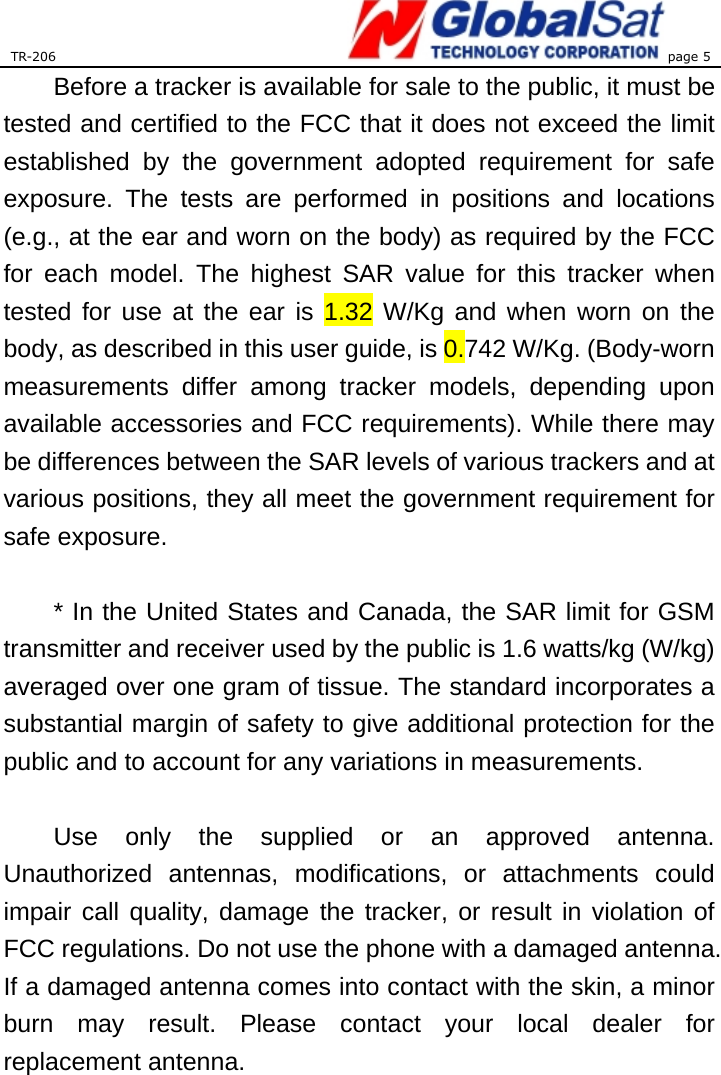 TR-206 page 5  Before a tracker is available for sale to the public, it must be tested and certified to the FCC that it does not exceed the limit established by the government adopted requirement for safe exposure. The tests are performed in positions and locations (e.g., at the ear and worn on the body) as required by the FCC for each model. The highest SAR value for this tracker when tested for use at the ear is 1.32 W/Kg and when worn on the body, as described in this user guide, is 0.742 W/Kg. (Body-worn measurements differ among tracker models, depending upon available accessories and FCC requirements). While there may be differences between the SAR levels of various trackers and at various positions, they all meet the government requirement for safe exposure.    * In the United States and Canada, the SAR limit for GSM transmitter and receiver used by the public is 1.6 watts/kg (W/kg) averaged over one gram of tissue. The standard incorporates a substantial margin of safety to give additional protection for the public and to account for any variations in measurements.  Use only the supplied or an approved antenna. Unauthorized antennas, modifications, or attachments could impair call quality, damage the tracker, or result in violation of FCC regulations. Do not use the phone with a damaged antenna. If a damaged antenna comes into contact with the skin, a minor burn may result. Please contact your local dealer for replacement antenna. 