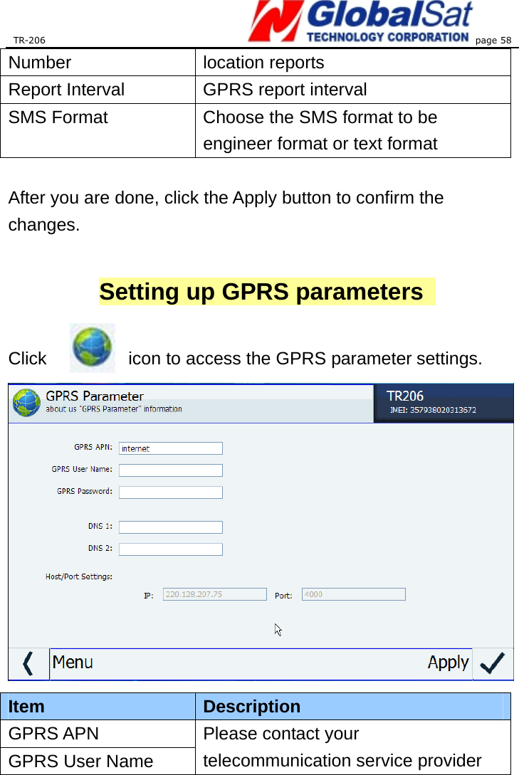 TR-206 page 58  Number location reports Report Interval  GPRS report interval SMS Format  Choose the SMS format to be engineer format or text format    After you are done, click the Apply button to confirm the changes.   Setting up GPRS parameters    Click            icon to access the GPRS parameter settings.  Item  Description GPRS APN GPRS User Name Please contact your telecommunication service provider 