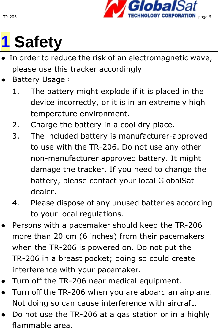 TR-206 page 6   1 Safety ●  In order to reduce the risk of an electromagnetic wave, please use this tracker accordingly. ● Battery Usage： 1.  The battery might explode if it is placed in the device incorrectly, or it is in an extremely high temperature environment.   2.  Charge the battery in a cool dry place.   3.  The included battery is manufacturer-approved to use with the TR-206. Do not use any other non-manufacturer approved battery. It might damage the tracker. If you need to change the battery, please contact your local GlobalSat dealer.  4.  Please dispose of any unused batteries according to your local regulations.   ●  Persons with a pacemaker should keep the TR-206 more than 20 cm (6 inches) from their pacemakers when the TR-206 is powered on. Do not put the TR-206 in a breast pocket; doing so could create interference with your pacemaker.   ●  Turn off the TR-206 near medical equipment.   ●  Turn off the TR-206 when you are aboard an airplane. Not doing so can cause interference with aircraft. ●  Do not use the TR-206 at a gas station or in a highly flammable area.   