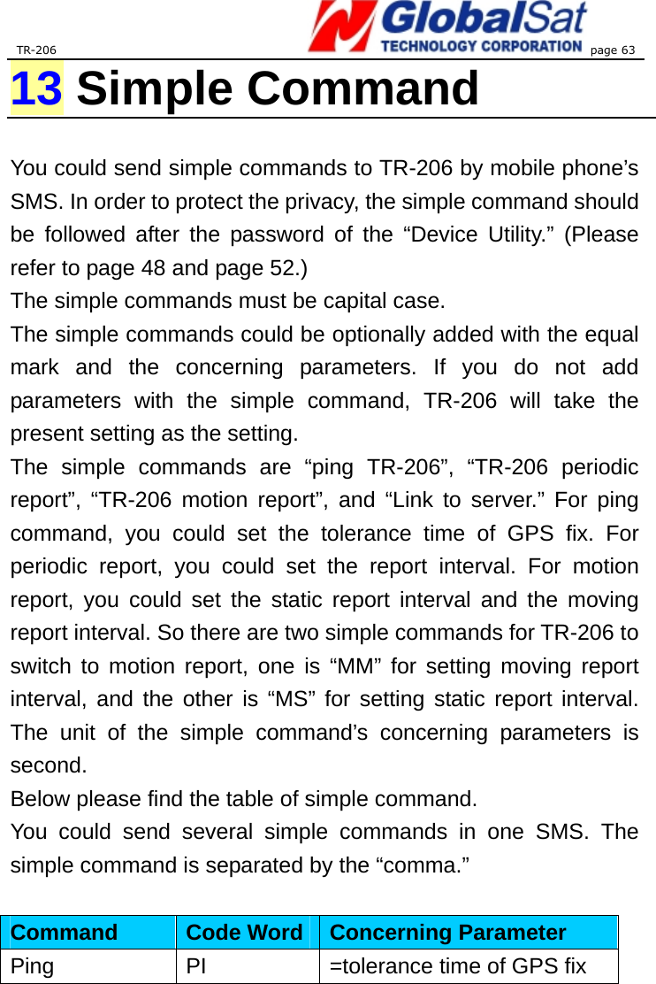 TR-206 page 63  13 Simple Command  You could send simple commands to TR-206 by mobile phone’s SMS. In order to protect the privacy, the simple command should be followed after the password of the “Device Utility.” (Please refer to page 48 and page 52.)   The simple commands must be capital case.   The simple commands could be optionally added with the equal mark and the concerning parameters. If you do not add parameters with the simple command, TR-206 will take the present setting as the setting. The simple commands are “ping TR-206”, “TR-206 periodic report”, “TR-206 motion report”, and “Link to server.” For ping command, you could set the tolerance time of GPS fix. For periodic report, you could set the report interval. For motion report, you could set the static report interval and the moving report interval. So there are two simple commands for TR-206 to switch to motion report, one is “MM” for setting moving report interval, and the other is “MS” for setting static report interval. The unit of the simple command’s concerning parameters is second. Below please find the table of simple command. You could send several simple commands in one SMS. The simple command is separated by the “comma.”  Command   Code Word Concerning Parameter Ping    PI  =tolerance time of GPS fix 