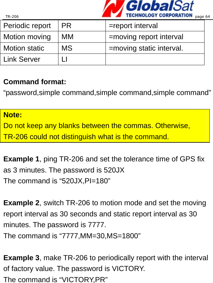 TR-206 page 64  Periodic report  PR  =report interval Motion moving  MM  =moving report interval Motion static  MS  =moving static interval. Link Server  LI    Command format: “password,simple command,simple command,simple command”  Note: Do not keep any blanks between the commas. Otherwise, TR-206 could not distinguish what is the command.  Example 1, ping TR-206 and set the tolerance time of GPS fix as 3 minutes. The password is 520JX The command is “520JX,PI=180”  Example 2, switch TR-206 to motion mode and set the moving report interval as 30 seconds and static report interval as 30 minutes. The password is 7777. The command is “7777,MM=30,MS=1800”  Example 3, make TR-206 to periodically report with the interval of factory value. The password is VICTORY. The command is “VICTORY,PR”  