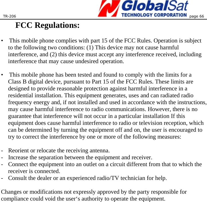 TR-206 page 66  FCC Regulations:    •    This mobile phone complies with part 15 of the FCC Rules. Operation is subject to the following two conditions: (1) This device may not cause harmful interference, and (2) this device must accept any interference received, including interference that may cause undesired operation.  •    This mobile phone has been tested and found to comply with the limits for a Class B digital device, pursuant to Part 15 of the FCC Rules. These limits are designed to provide reasonable protection against harmful interference in a residential installation. This equipment generates, uses and can radiated radio frequency energy and, if not installed and used in accordance with the instructions, may cause harmful interference to radio communications. However, there is no guarantee that interference will not occur in a particular installation If this equipment does cause harmful interference to radio or television reception, which can be determined by turning the equipment off and on, the user is encouraged to try to correct the interference by one or more of the following measures:  -  Reorient or relocate the receiving antenna. -  Increase the separation between the equipment and receiver. -  Connect the equipment into an outlet on a circuit different from that to which the receiver is connected. -  Consult the dealer or an experienced radio/TV technician for help.  Changes or modifications not expressly approved by the party responsible for compliance could void the user‘s authority to operate the equipment.   