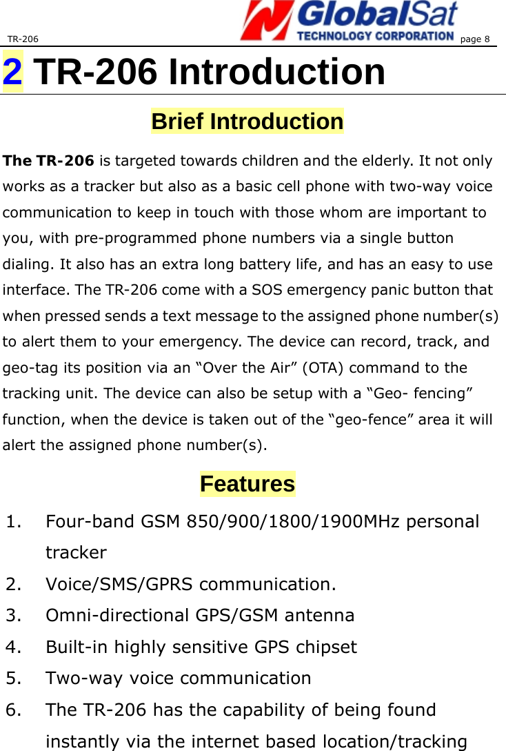 TR-206 page 8  2 TR-206 Introduction Brief Introduction The TR-206 is targeted towards children and the elderly. It not only works as a tracker but also as a basic cell phone with two-way voice communication to keep in touch with those whom are important to you, with pre-programmed phone numbers via a single button dialing. It also has an extra long battery life, and has an easy to use interface. The TR-206 come with a SOS emergency panic button that when pressed sends a text message to the assigned phone number(s) to alert them to your emergency. The device can record, track, and geo-tag its position via an “Over the Air” (OTA) command to the tracking unit. The device can also be setup with a “Geo- fencing” function, when the device is taken out of the “geo-fence” area it will alert the assigned phone number(s). Features 1.  Four-band GSM 850/900/1800/1900MHz personal tracker  2. Voice/SMS/GPRS communication. 3.  Omni-directional GPS/GSM antenna   4.  Built-in highly sensitive GPS chipset   5. Two-way voice communication 6.  The TR-206 has the capability of being found instantly via the internet based location/tracking 