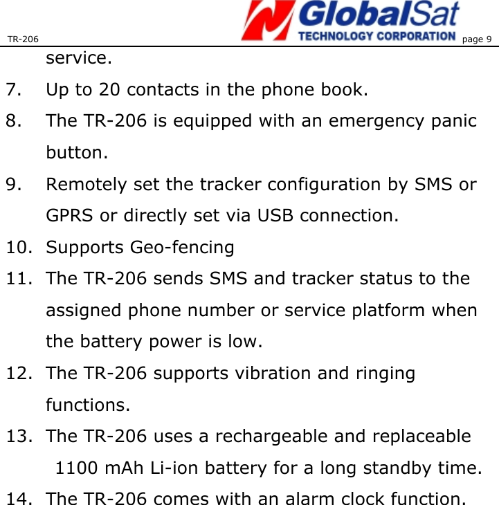 TR-206 page 9  service. 7.  Up to 20 contacts in the phone book. 8.  The TR-206 is equipped with an emergency panic button.  9.  Remotely set the tracker configuration by SMS or GPRS or directly set via USB connection.   10. Supports Geo-fencing  11.  The TR-206 sends SMS and tracker status to the assigned phone number or service platform when the battery power is low.   12.  The TR-206 supports vibration and ringing functions.  13.  The TR-206 uses a rechargeable and replaceable 1100 mAh Li-ion battery for a long standby time. 14.  The TR-206 comes with an alarm clock function.  