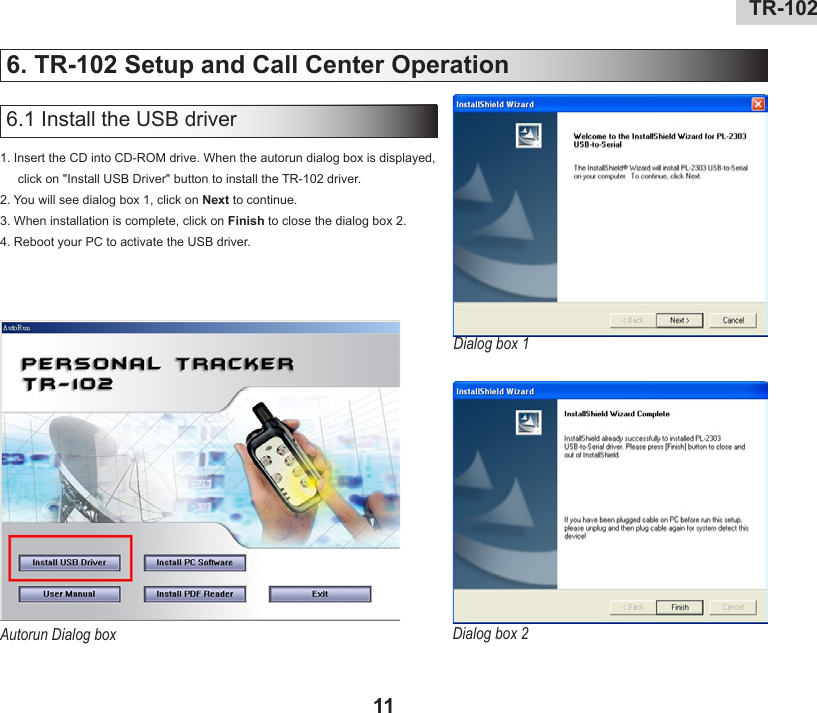 10 TR-10211TR-102   6. TR-102 Setup and Call Center Operation1. Insert the CD into CD-ROM drive. When the autorun dialog box is displayed, click on &quot;Install USB Driver&quot; button to install the TR-102 driver. 2. You will see dialog box 1, click on Next to continue.3. When installation is complete, click on Finish to close the dialog box 2.4. Reboot your PC to activate the USB driver.6.1 Install the USB driverDialog box 1Dialog box 2Autorun Dialog box