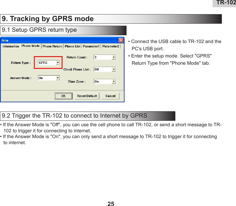 24 TR-10225TR-102   9. Tracking by GPRS mode 9.1 Setup GPRS return type• Connect the USB cable to TR-102 and the PC&apos;s USB port. • Enter the setup mode. Select &quot;GPRS&quot; Return Type from &quot;Phone Mode&quot; tab.9.2 Trigger the TR-102 to connect to Internet by GPRS• If the Answer Mode is &quot;Off&quot;, you can use the cell phone to call TR-102, or send a short message to TR-102 to trigger it for connecting to internet.• If the Answer Mode is &quot;On&quot;, you can only send a short message to TR-102 to trigger it for connecting to internet.