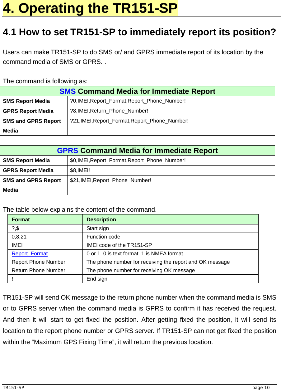  TR151-SP   page 10  4. Operating the TR151-SP  4.1 How to set TR151-SP to immediately report its position?  Users can make TR151-SP to do SMS or/ and GPRS immediate report of its location by the command media of SMS or GPRS. .    The command is following as: SMS Command Media for Immediate Report SMS Report Media  ?0,IMEI,Report_Format,Report_Phone_Number! GPRS Report Media  ?8,IMEI,Return_Phone_Number! SMS and GPRS Report Media ?21,IMEI,Report_Format,Report_Phone_Number!  GPRS Command Media for Immediate Report SMS Report Media  $0,IMEI,Report_Format,Report_Phone_Number! GPRS Report Media  $8,IMEI! SMS and GPRS Report Media $21,IMEI,Report_Phone_Number!  The table below explains the content of the command. Format  Description ?,$ Start sign  0,8,21 Function code  IMEI  IMEI code of the TR151-SP Report_Format 0 or 1. 0 is text format. 1 is NMEA format Report Phone Number  The phone number for receiving the report and OK message Return Phone Number  The phone number for receiving OK message ! End sign  TR151-SP will send OK message to the return phone number when the command media is SMS or to GPRS server when the command media is GPRS to confirm it has received the request. And then it will start to get fixed the position. After getting fixed the position, it will send its location to the report phone number or GPRS server. If TR151-SP can not get fixed the position within the “Maximum GPS Fixing Time”, it will return the previous location.   