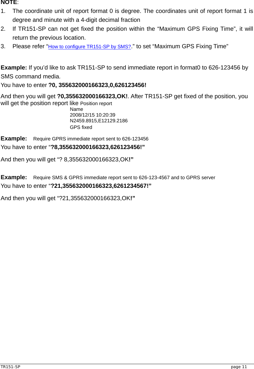  TR151-SP   page 11 NOTE: 1.  The coordinate unit of report format 0 is degree. The coordinates unit of report format 1 is degree and minute with a 4-digit decimal fraction 2.  If TR151-SP can not get fixed the position within the “Maximum GPS Fixing Time”, it will return the previous location.   3.  Please refer “How to configure TR151-SP by SMS?.” to set “Maximum GPS Fixing Time”  Example: If you’d like to ask TR151-SP to send immediate report in format0 to 626-123456 by SMS command media. You have to enter ?0, 355632000166323,0,626123456!   And then you will get ?0,355632000166323,OK!. After TR151-SP get fixed of the position, you will get the position report like Position report   Name 2008/12/15 10:20:39 N2459.8915,E12129.2186 GPS fixed Example: Require GPRS immediate report sent to 626-123456 You have to enter “?8,355632000166323,626123456!” And then you will get “? 8,355632000166323,OK!”  Example: Require SMS &amp; GPRS immediate report sent to 626-123-4567 and to GPRS server You have to enter “?21,355632000166323,6261234567!” And then you will get “?21,355632000166323,OK!”  