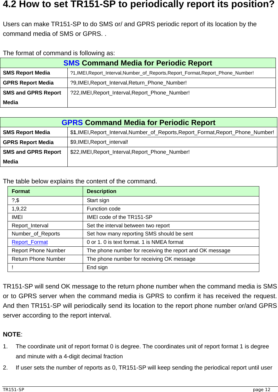  TR151-SP   page 12  4.2 How to set TR151-SP to periodically report its position?  Users can make TR151-SP to do SMS or/ and GPRS periodic report of its location by the command media of SMS or GPRS. .    The format of command is following as: SMS Command Media for Periodic Report SMS Report Media  ?1,IMEI,Report_Interval,Number_of_Reports,Report_Format,Report_Phone_Number! GPRS Report Media  ?9,IMEI,Report_Interval,Return_Phone_Number! SMS and GPRS Report Media ?22,IMEI,Report_Interval,Report_Phone_Number!  GPRS Command Media for Periodic Report SMS Report Media  $1,IMEI,Report_Interval,Number_of_Reports,Report_Format,Report_Phone_Number! GPRS Report Media  $9,IMEI,Report_interval! SMS and GPRS Report Media $22,IMEI,Report_Interval,Report_Phone_Number!  The table below explains the content of the command. Format  Description ?,$ Start sign  1,9,22 Function code  IMEI  IMEI code of the TR151-SP Report_Interval  Set the interval between two report Number_of_Reports  Set how many reporting SMS should be sent Report_Format 0 or 1. 0 is text format. 1 is NMEA format Report Phone Number  The phone number for receiving the report and OK message Return Phone Number  The phone number for receiving OK message ! End sign  TR151-SP will send OK message to the return phone number when the command media is SMS or to GPRS server when the command media is GPRS to confirm it has received the request. And then TR151-SP will periodically send its location to the report phone number or/and GPRS server according to the report interval.  NOTE: 1.  The coordinate unit of report format 0 is degree. The coordinates unit of report format 1 is degree and minute with a 4-digit decimal fraction 2.  If user sets the number of reports as 0, TR151-SP will keep sending the periodical report until user 