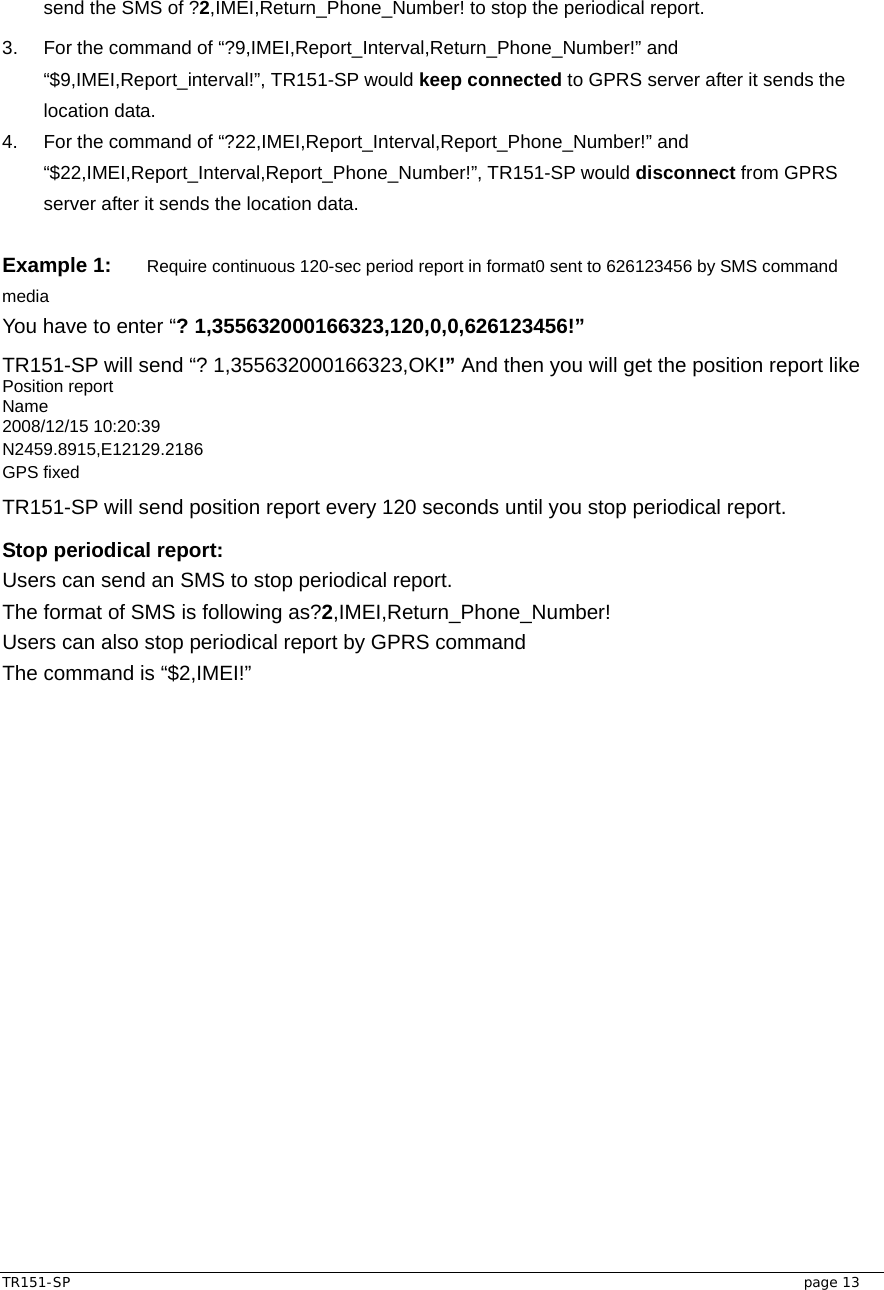  TR151-SP   page 13 send the SMS of ?2,IMEI,Return_Phone_Number! to stop the periodical report. 3.  For the command of “?9,IMEI,Report_Interval,Return_Phone_Number!” and “$9,IMEI,Report_interval!”, TR151-SP would keep connected to GPRS server after it sends the location data. 4.  For the command of “?22,IMEI,Report_Interval,Report_Phone_Number!” and “$22,IMEI,Report_Interval,Report_Phone_Number!”, TR151-SP would disconnect from GPRS server after it sends the location data.  Example 1: Require continuous 120-sec period report in format0 sent to 626123456 by SMS command media You have to enter “? 1,355632000166323,120,0,0,626123456!” TR151-SP will send “? 1,355632000166323,OK!” And then you will get the position report like Position report   Name 2008/12/15 10:20:39 N2459.8915,E12129.2186 GPS fixed TR151-SP will send position report every 120 seconds until you stop periodical report. Stop periodical report: Users can send an SMS to stop periodical report. The format of SMS is following as?2,IMEI,Return_Phone_Number! Users can also stop periodical report by GPRS command   The command is “$2,IMEI!”     