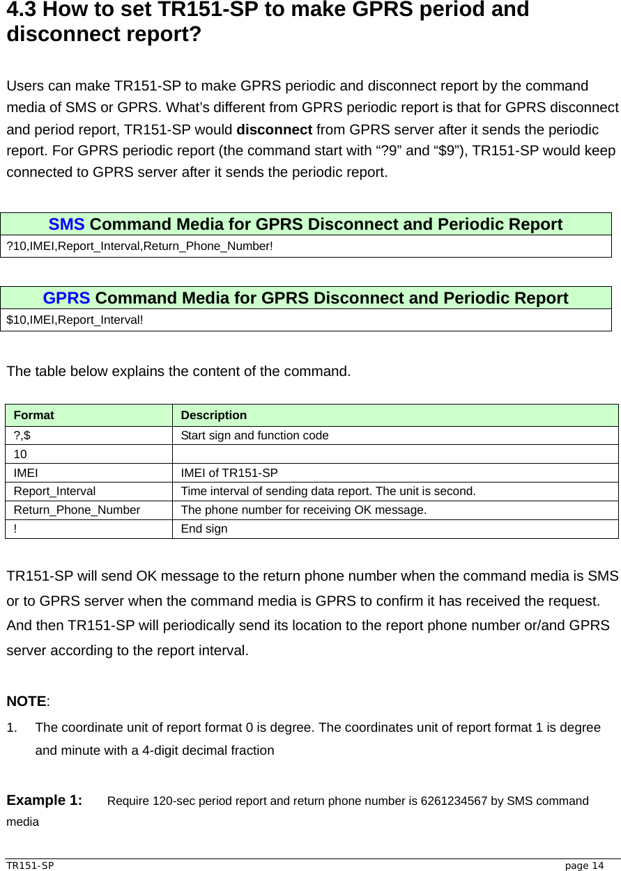  TR151-SP   page 14  4.3 How to set TR151-SP to make GPRS period and disconnect report?  Users can make TR151-SP to make GPRS periodic and disconnect report by the command media of SMS or GPRS. What’s different from GPRS periodic report is that for GPRS disconnect and period report, TR151-SP would disconnect from GPRS server after it sends the periodic report. For GPRS periodic report (the command start with “?9” and “$9”), TR151-SP would keep connected to GPRS server after it sends the periodic report.  SMS Command Media for GPRS Disconnect and Periodic Report ?10,IMEI,Report_Interval,Return_Phone_Number!  GPRS Command Media for GPRS Disconnect and Periodic Report $10,IMEI,Report_Interval!  The table below explains the content of the command.  Format  Description ?,$  Start sign and function code 10  IMEI IMEI of TR151-SP Report_Interval  Time interval of sending data report. The unit is second. Return_Phone_Number  The phone number for receiving OK message. ! End sign  TR151-SP will send OK message to the return phone number when the command media is SMS or to GPRS server when the command media is GPRS to confirm it has received the request. And then TR151-SP will periodically send its location to the report phone number or/and GPRS server according to the report interval.  NOTE: 1.  The coordinate unit of report format 0 is degree. The coordinates unit of report format 1 is degree and minute with a 4-digit decimal fraction  Example 1: Require 120-sec period report and return phone number is 6261234567 by SMS command media 
