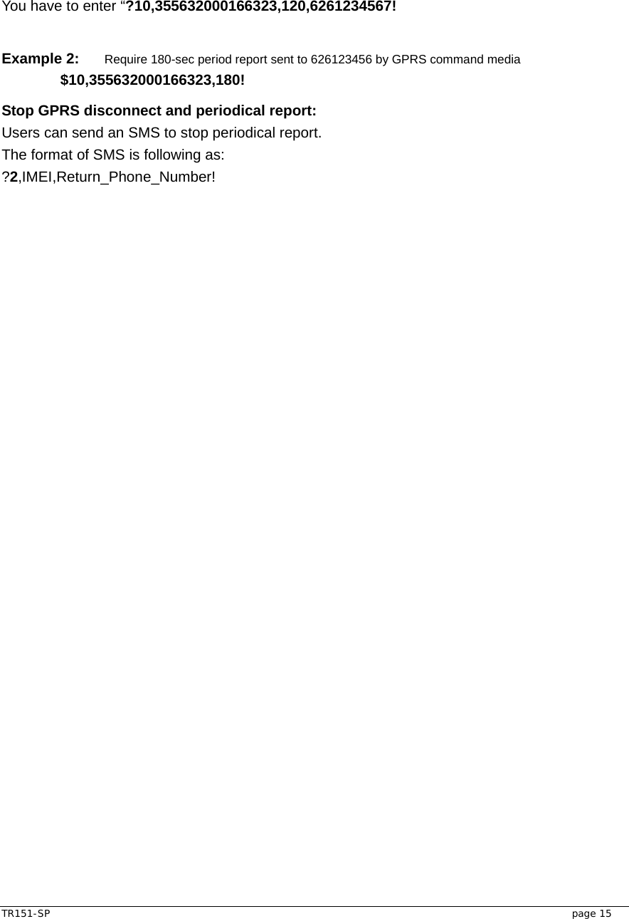  TR151-SP   page 15 You have to enter “?10,355632000166323,120,6261234567!  Example 2: Require 180-sec period report sent to 626123456 by GPRS command media  $10,355632000166323,180! Stop GPRS disconnect and periodical report: Users can send an SMS to stop periodical report. The format of SMS is following as: ?2,IMEI,Return_Phone_Number!    