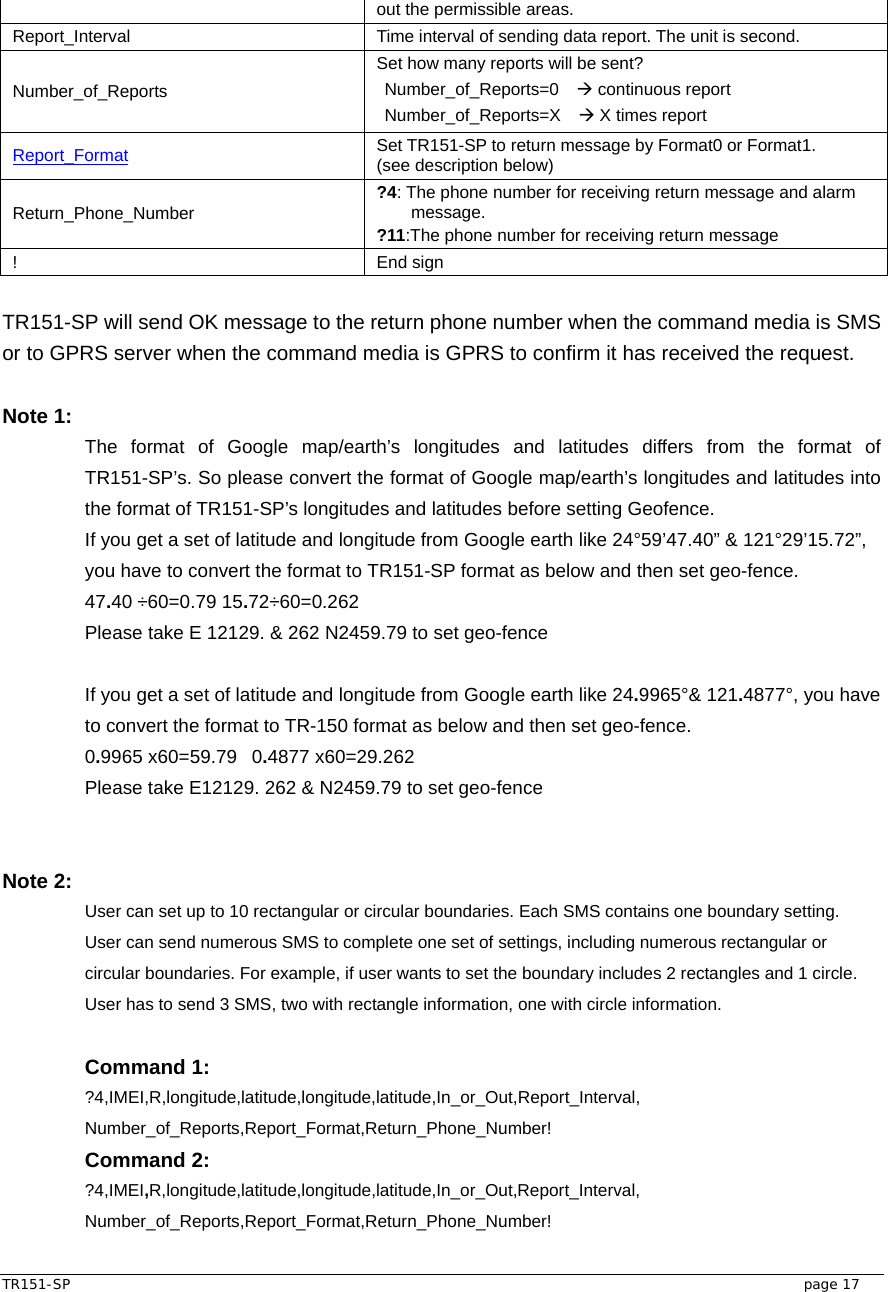  TR151-SP   page 17 out the permissible areas. Report_Interval  Time interval of sending data report. The unit is second. Number_of_Reports Set how many reports will be sent? Number_of_Reports=0  Æ continuous report Number_of_Reports=X  Æ X times report Report_Format Set TR151-SP to return message by Format0 or Format1.   (see description below) Return_Phone_Number  ?4: The phone number for receiving return message and alarm message. ?11:The phone number for receiving return message ! End sign  TR151-SP will send OK message to the return phone number when the command media is SMS or to GPRS server when the command media is GPRS to confirm it has received the request.  Note 1: The format of Google map/earth’s longitudes and latitudes differs from the format of TR151-SP’s. So please convert the format of Google map/earth’s longitudes and latitudes into the format of TR151-SP’s longitudes and latitudes before setting Geofence. If you get a set of latitude and longitude from Google earth like 24°59’47.40” &amp; 121°29’15.72”, you have to convert the format to TR151-SP format as below and then set geo-fence. 47.40 ÷60=0.79 15.72÷60=0.262 Please take E 12129. &amp; 262 N2459.79 to set geo-fence  If you get a set of latitude and longitude from Google earth like 24.9965°&amp; 121.4877°, you have to convert the format to TR-150 format as below and then set geo-fence. 0.9965 x60=59.79   0.4877 x60=29.262 Please take E12129. 262 &amp; N2459.79 to set geo-fence   Note 2:   User can set up to 10 rectangular or circular boundaries. Each SMS contains one boundary setting. User can send numerous SMS to complete one set of settings, including numerous rectangular or circular boundaries. For example, if user wants to set the boundary includes 2 rectangles and 1 circle. User has to send 3 SMS, two with rectangle information, one with circle information.  Command 1: ?4,IMEI,R,longitude,latitude,longitude,latitude,In_or_Out,Report_Interval, Number_of_Reports,Report_Format,Return_Phone_Number! Command 2: ?4,IMEI,R,longitude,latitude,longitude,latitude,In_or_Out,Report_Interval, Number_of_Reports,Report_Format,Return_Phone_Number! 