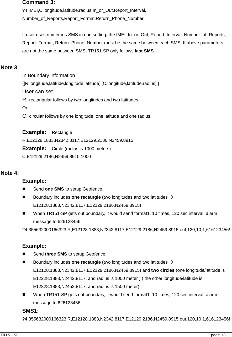  TR151-SP   page 18 Command 3: ?4,IMEI,C,longitude,latitude,radius,In_or_Out,Report_Interval, Number_of_Reports,Report_Format,Return_Phone_Number!  If user uses numerous SMS in one setting, the IMEI, In_or_Out, Report_Interval, Number_of_Reports, Report_Format, Return_Phone_Number must be the same between each SMS. If above parameters are not the same between SMS, TR151-SP only follows last SMS.  Note 3   In Boundary information {[R,longitude,latitude,longitude,latitude],[C,longitude,latitude,radius],} User can set   R: rectangular follows by two longitudes and two latitudes. Or C: circular follows by one longitude, one latitude and one radius.  Example:  Rectangle R,E12128.1883,N2342.8117,E12129.2186,N2459.8915 Example:  Circle (radius is 1000 meters) C,E12129.2186,N2459.8915,1000  Note 4:   Example:    Send one SMS to setup Geofence.  Boundary includes one rectangle (two longitudes and two latitudes Æ E12128.1883,N2342.8117,E12129.2186,N2459.8915)   When TR151-SP gets out boundary, it would send format1, 10 times, 120 sec interval, alarm message to 626123456. ?4,355632000166323,R,E12128.1883,N2342.8117,E12129.2186,N2459.8915,out,120,10,1,616123456!  Example:    Send three SMS to setup Geofence.  Boundary includes one rectangle (two longitudes and two latitudes Æ E12128.1883,N2342.8117,E12129.2186,N2459.8915) and two circles (one longitude/latitude is E12228.1883,N2442.8117, and radius is 1000 meter ) ( the other longitude/latitude is E12328.1883,N2452.8117, and radius is 1500 meter)   When TR151-SP gets out boundary, it would send format1, 10 times, 120 sec interval, alarm message to 626123456. SMS1: ?4,355632000166323,R,E12128.1883,N2342.8117,E12129.2186,N2459.8915,out,120,10,1,616123456! 