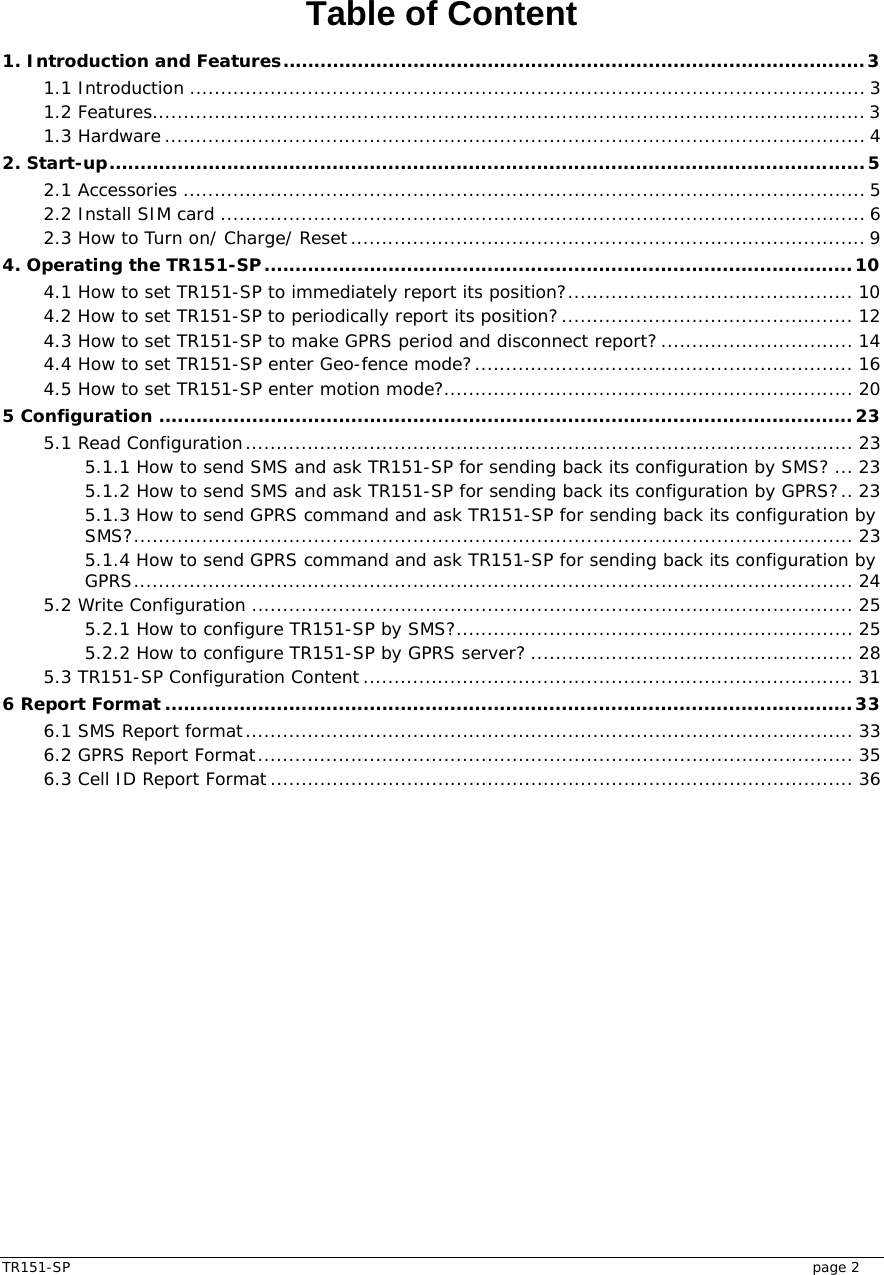  TR151-SP   page 2 Table of Content 1. Introduction and Features..............................................................................................3 1.1 Introduction ............................................................................................................. 3 1.2 Features...................................................................................................................3 1.3 Hardware................................................................................................................. 4 2. Start-up..........................................................................................................................5 2.1 Accessories .............................................................................................................. 5 2.2 Install SIM card ........................................................................................................ 6 2.3 How to Turn on/ Charge/ Reset................................................................................... 9 4. Operating the TR151-SP...............................................................................................10 4.1 How to set TR151-SP to immediately report its position?.............................................. 10 4.2 How to set TR151-SP to periodically report its position?............................................... 12 4.3 How to set TR151-SP to make GPRS period and disconnect report? ............................... 14 4.4 How to set TR151-SP enter Geo-fence mode?............................................................. 16 4.5 How to set TR151-SP enter motion mode?.................................................................. 20 5 Configuration ................................................................................................................23 5.1 Read Configuration.................................................................................................. 23 5.1.1 How to send SMS and ask TR151-SP for sending back its configuration by SMS? ... 23 5.1.2 How to send SMS and ask TR151-SP for sending back its configuration by GPRS?.. 23 5.1.3 How to send GPRS command and ask TR151-SP for sending back its configuration by SMS?.................................................................................................................... 23 5.1.4 How to send GPRS command and ask TR151-SP for sending back its configuration by GPRS.................................................................................................................... 24 5.2 Write Configuration ................................................................................................. 25 5.2.1 How to configure TR151-SP by SMS?................................................................ 25 5.2.2 How to configure TR151-SP by GPRS server? .................................................... 28 5.3 TR151-SP Configuration Content ............................................................................... 31 6 Report Format ...............................................................................................................33 6.1 SMS Report format.................................................................................................. 33 6.2 GPRS Report Format................................................................................................ 35 6.3 Cell ID Report Format.............................................................................................. 36  