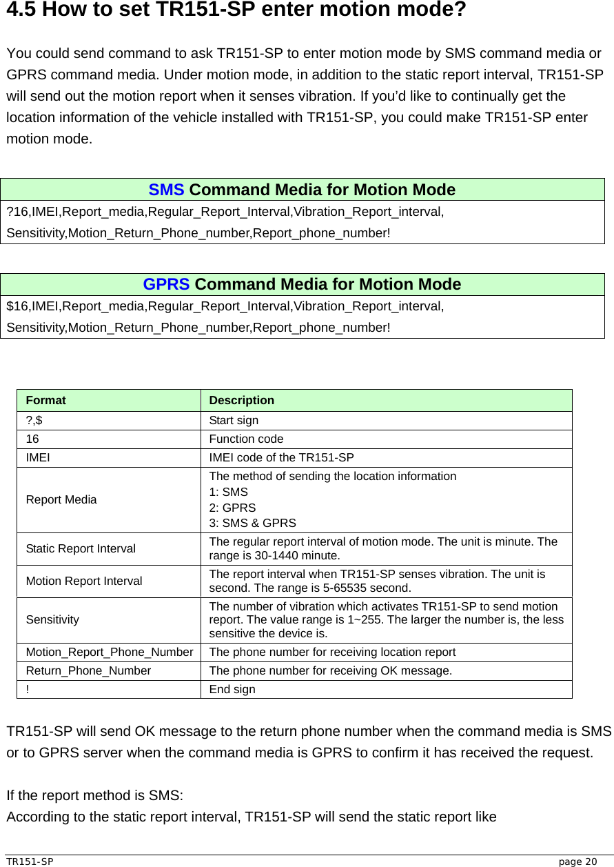  TR151-SP   page 20  4.5 How to set TR151-SP enter motion mode?  You could send command to ask TR151-SP to enter motion mode by SMS command media or GPRS command media. Under motion mode, in addition to the static report interval, TR151-SP will send out the motion report when it senses vibration. If you’d like to continually get the location information of the vehicle installed with TR151-SP, you could make TR151-SP enter motion mode.    SMS Command Media for Motion Mode ?16,IMEI,Report_media,Regular_Report_Interval,Vibration_Report_interval, Sensitivity,Motion_Return_Phone_number,Report_phone_number!  GPRS Command Media for Motion Mode $16,IMEI,Report_media,Regular_Report_Interval,Vibration_Report_interval, Sensitivity,Motion_Return_Phone_number,Report_phone_number!   Format  Description ?,$ Start sign  16 Function code  IMEI  IMEI code of the TR151-SP Report Media The method of sending the location information 1: SMS 2: GPRS 3: SMS &amp; GPRS Static Report Interval  The regular report interval of motion mode. The unit is minute. The range is 30-1440 minute. Motion Report Interval  The report interval when TR151-SP senses vibration. The unit is second. The range is 5-65535 second. Sensitivity  The number of vibration which activates TR151-SP to send motion report. The value range is 1~255. The larger the number is, the less sensitive the device is.   Motion_Report_Phone_Number  The phone number for receiving location report Return_Phone_Number  The phone number for receiving OK message. ! End sign  TR151-SP will send OK message to the return phone number when the command media is SMS or to GPRS server when the command media is GPRS to confirm it has received the request.  If the report method is SMS: According to the static report interval, TR151-SP will send the static report like 