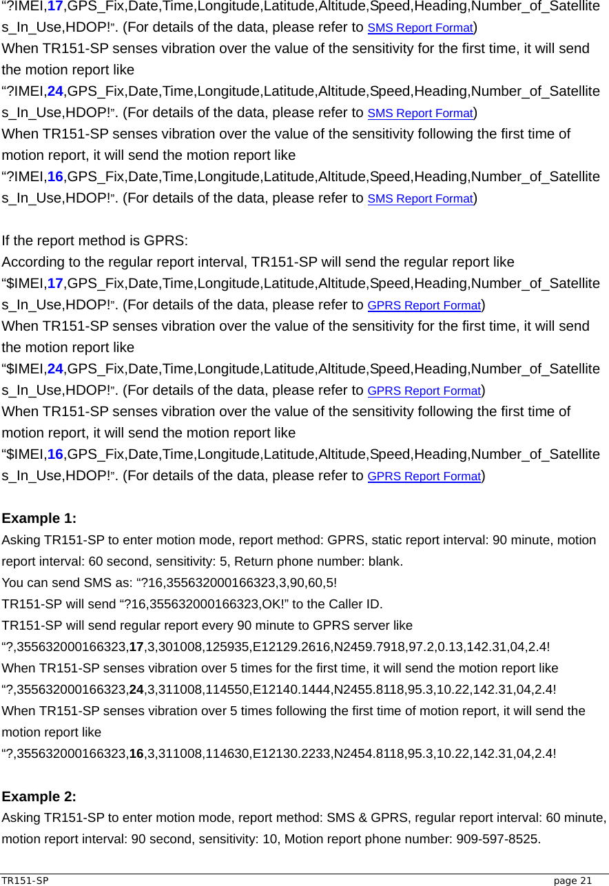  TR151-SP   page 21 “?IMEI,17,GPS_Fix,Date,Time,Longitude,Latitude,Altitude,Speed,Heading,Number_of_Satellites_In_Use,HDOP!”. (For details of the data, please refer to SMS Report Format)   When TR151-SP senses vibration over the value of the sensitivity for the first time, it will send the motion report like “?IMEI,24,GPS_Fix,Date,Time,Longitude,Latitude,Altitude,Speed,Heading,Number_of_Satellites_In_Use,HDOP!”. (For details of the data, please refer to SMS Report Format) When TR151-SP senses vibration over the value of the sensitivity following the first time of motion report, it will send the motion report like “?IMEI,16,GPS_Fix,Date,Time,Longitude,Latitude,Altitude,Speed,Heading,Number_of_Satellites_In_Use,HDOP!”. (For details of the data, please refer to SMS Report Format)  If the report method is GPRS: According to the regular report interval, TR151-SP will send the regular report like “$IMEI,17,GPS_Fix,Date,Time,Longitude,Latitude,Altitude,Speed,Heading,Number_of_Satellites_In_Use,HDOP!”. (For details of the data, please refer to GPRS Report Format)   When TR151-SP senses vibration over the value of the sensitivity for the first time, it will send the motion report like “$IMEI,24,GPS_Fix,Date,Time,Longitude,Latitude,Altitude,Speed,Heading,Number_of_Satellites_In_Use,HDOP!”. (For details of the data, please refer to GPRS Report Format) When TR151-SP senses vibration over the value of the sensitivity following the first time of motion report, it will send the motion report like “$IMEI,16,GPS_Fix,Date,Time,Longitude,Latitude,Altitude,Speed,Heading,Number_of_Satellites_In_Use,HDOP!”. (For details of the data, please refer to GPRS Report Format)  Example 1:  Asking TR151-SP to enter motion mode, report method: GPRS, static report interval: 90 minute, motion report interval: 60 second, sensitivity: 5, Return phone number: blank. You can send SMS as: “?16,355632000166323,3,90,60,5! TR151-SP will send “?16,355632000166323,OK!” to the Caller ID.   TR151-SP will send regular report every 90 minute to GPRS server like “?,355632000166323,17,3,301008,125935,E12129.2616,N2459.7918,97.2,0.13,142.31,04,2.4! When TR151-SP senses vibration over 5 times for the first time, it will send the motion report like   “?,355632000166323,24,3,311008,114550,E12140.1444,N2455.8118,95.3,10.22,142.31,04,2.4! When TR151-SP senses vibration over 5 times following the first time of motion report, it will send the motion report like “?,355632000166323,16,3,311008,114630,E12130.2233,N2454.8118,95.3,10.22,142.31,04,2.4!  Example 2: Asking TR151-SP to enter motion mode, report method: SMS &amp; GPRS, regular report interval: 60 minute, motion report interval: 90 second, sensitivity: 10, Motion report phone number: 909-597-8525. 