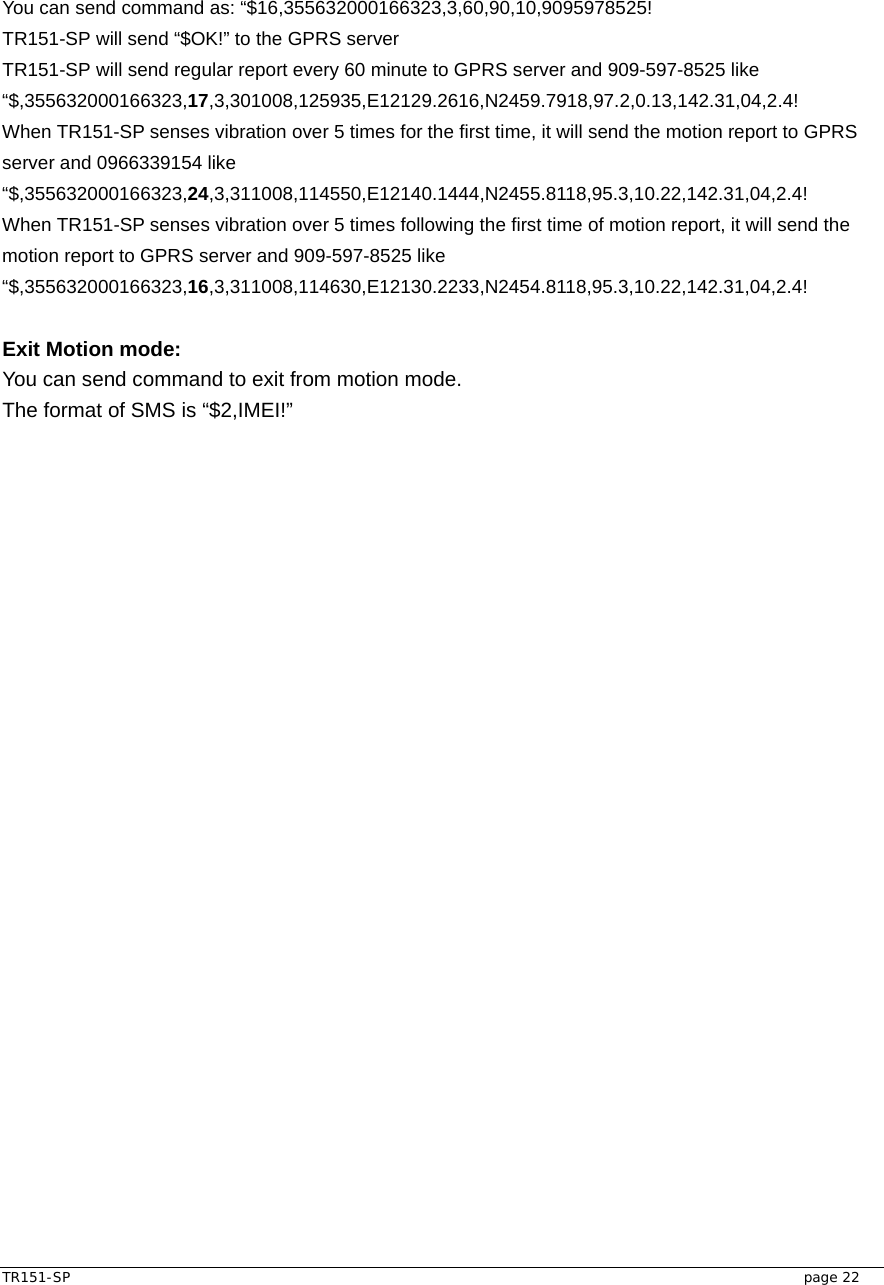  TR151-SP   page 22 You can send command as: “$16,355632000166323,3,60,90,10,9095978525! TR151-SP will send “$OK!” to the GPRS server TR151-SP will send regular report every 60 minute to GPRS server and 909-597-8525 like “$,355632000166323,17,3,301008,125935,E12129.2616,N2459.7918,97.2,0.13,142.31,04,2.4! When TR151-SP senses vibration over 5 times for the first time, it will send the motion report to GPRS server and 0966339154 like   “$,355632000166323,24,3,311008,114550,E12140.1444,N2455.8118,95.3,10.22,142.31,04,2.4! When TR151-SP senses vibration over 5 times following the first time of motion report, it will send the motion report to GPRS server and 909-597-8525 like “$,355632000166323,16,3,311008,114630,E12130.2233,N2454.8118,95.3,10.22,142.31,04,2.4!  Exit Motion mode: You can send command to exit from motion mode. The format of SMS is “$2,IMEI!” 