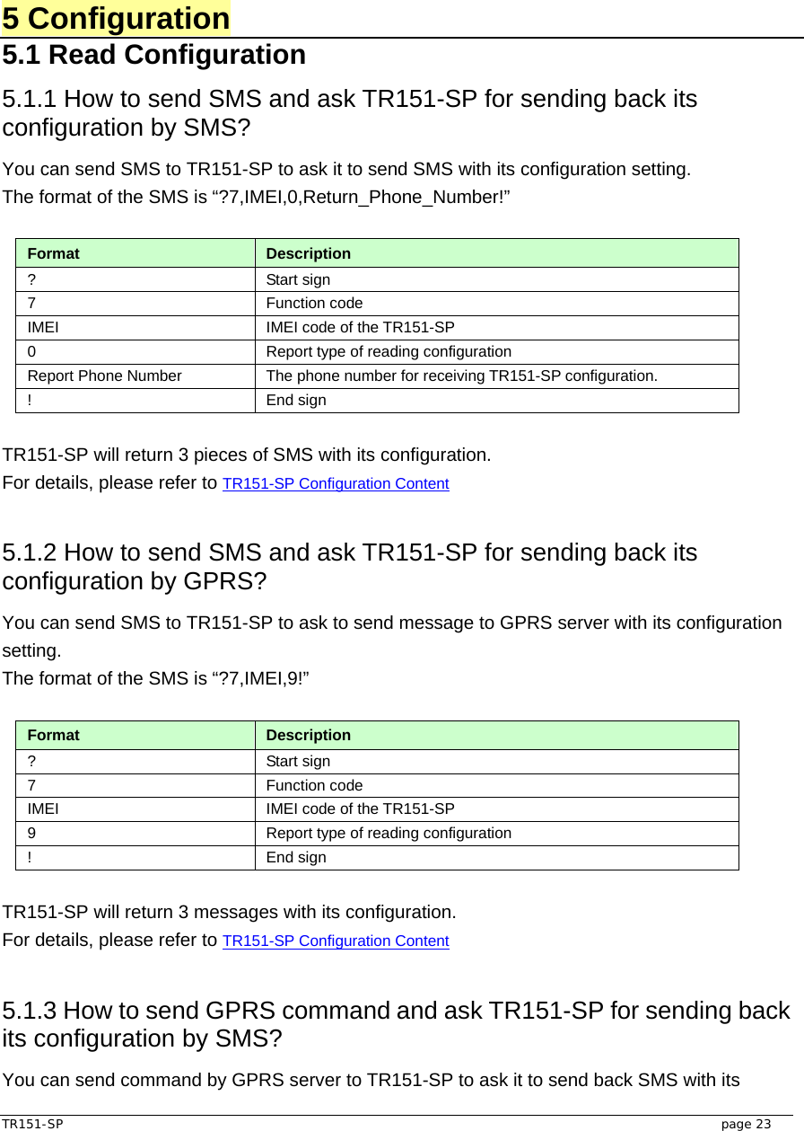  TR151-SP   page 23  5 Configuration 5.1 Read Configuration 5.1.1 How to send SMS and ask TR151-SP for sending back its configuration by SMS?   You can send SMS to TR151-SP to ask it to send SMS with its configuration setting.   The format of the SMS is “?7,IMEI,0,Return_Phone_Number!”  Format  Description ? Start sign  7 Function code  IMEI  IMEI code of the TR151-SP 0  Report type of reading configuration Report Phone Number  The phone number for receiving TR151-SP configuration. ! End sign  TR151-SP will return 3 pieces of SMS with its configuration.   For details, please refer to TR151-SP Configuration Content  5.1.2 How to send SMS and ask TR151-SP for sending back its configuration by GPRS?   You can send SMS to TR151-SP to ask to send message to GPRS server with its configuration setting.  The format of the SMS is “?7,IMEI,9!”  Format  Description ? Start sign  7 Function code  IMEI  IMEI code of the TR151-SP 9  Report type of reading configuration ! End sign  TR151-SP will return 3 messages with its configuration.   For details, please refer to TR151-SP Configuration Content   5.1.3 How to send GPRS command and ask TR151-SP for sending back its configuration by SMS?   You can send command by GPRS server to TR151-SP to ask it to send back SMS with its 