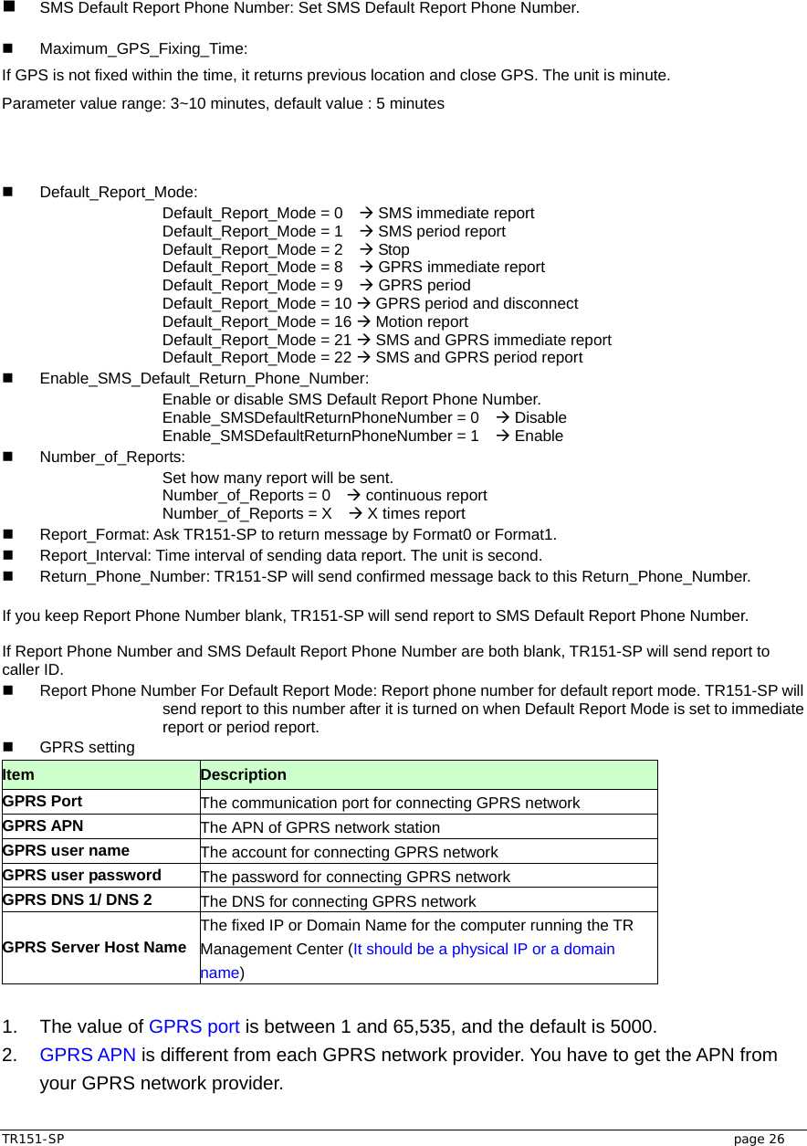  TR151-SP   page 26   SMS Default Report Phone Number: Set SMS Default Report Phone Number.   Maximum_GPS_Fixing_Time:  If GPS is not fixed within the time, it returns previous location and close GPS. The unit is minute. Parameter value range: 3~10 minutes, default value : 5 minutes     Default_Report_Mode: Default_Report_Mode = 0    Æ SMS immediate report Default_Report_Mode = 1    Æ SMS period report   Default_Report_Mode = 2    Æ Stop   Default_Report_Mode = 8    Æ GPRS immediate report Default_Report_Mode = 9    Æ GPRS period Default_Report_Mode = 10 Æ GPRS period and disconnect Default_Report_Mode = 16 Æ Motion report Default_Report_Mode = 21 Æ SMS and GPRS immediate report Default_Report_Mode = 22 Æ SMS and GPRS period report  Enable_SMS_Default_Return_Phone_Number: Enable or disable SMS Default Report Phone Number. Enable_SMSDefaultReturnPhoneNumber = 0    Æ Disable Enable_SMSDefaultReturnPhoneNumber = 1    Æ Enable  Number_of_Reports:   Set how many report will be sent. Number_of_Reports = 0    Æ continuous report Number_of_Reports = X    Æ X times report     Report_Format: Ask TR151-SP to return message by Format0 or Format1.   Report_Interval: Time interval of sending data report. The unit is second.   Return_Phone_Number: TR151-SP will send confirmed message back to this Return_Phone_Number.  If you keep Report Phone Number blank, TR151-SP will send report to SMS Default Report Phone Number.    If Report Phone Number and SMS Default Report Phone Number are both blank, TR151-SP will send report to caller ID.   Report Phone Number For Default Report Mode: Report phone number for default report mode. TR151-SP will send report to this number after it is turned on when Default Report Mode is set to immediate report or period report.    GPRS setting Item   Description GPRS Port  The communication port for connecting GPRS network GPRS APN  The APN of GPRS network station GPRS user name  The account for connecting GPRS network GPRS user password  The password for connecting GPRS network GPRS DNS 1/ DNS 2  The DNS for connecting GPRS network GPRS Server Host Name The fixed IP or Domain Name for the computer running the TR Management Center (It should be a physical IP or a domain name)  1.  The value of GPRS port is between 1 and 65,535, and the default is 5000. 2.  GPRS APN is different from each GPRS network provider. You have to get the APN from your GPRS network provider. 