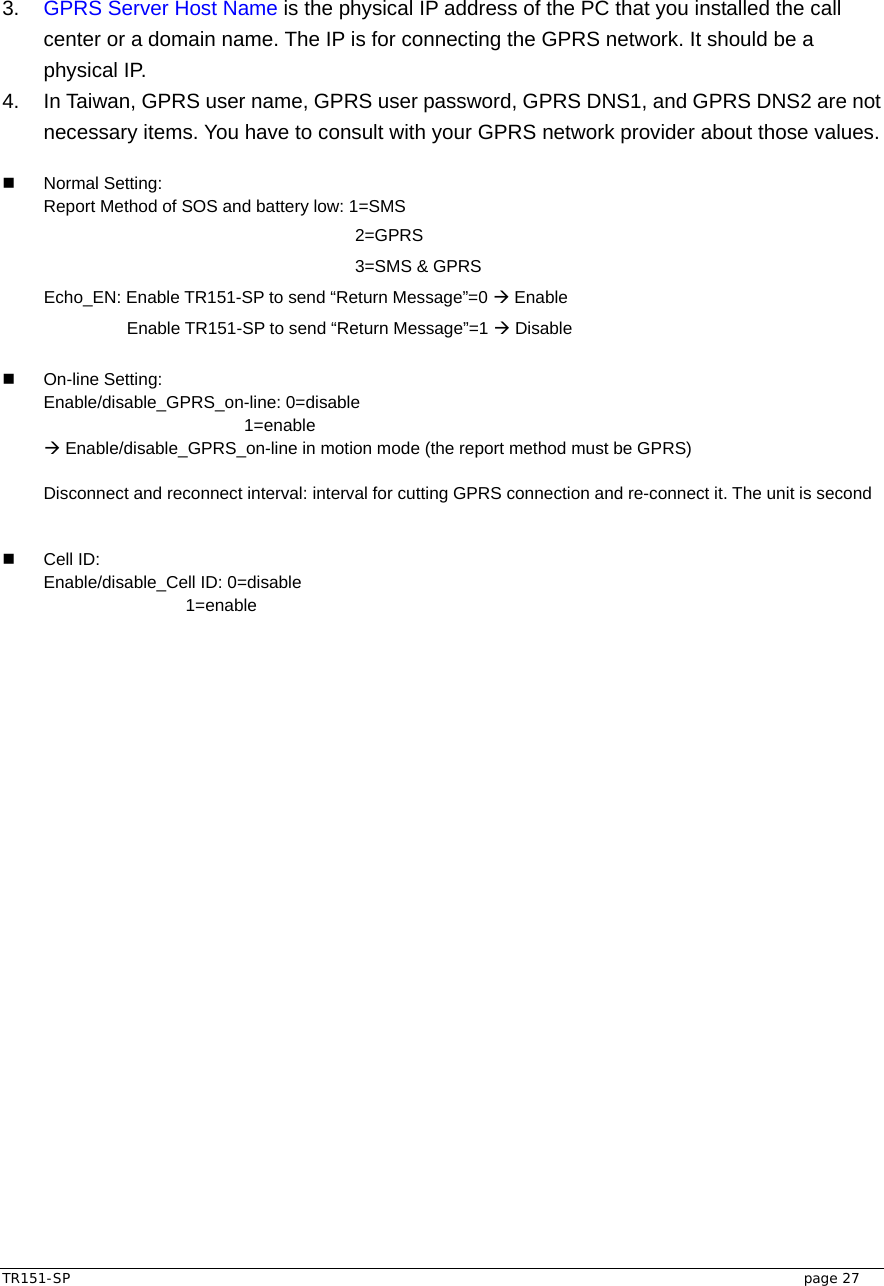  TR151-SP   page 27 3.  GPRS Server Host Name is the physical IP address of the PC that you installed the call center or a domain name. The IP is for connecting the GPRS network. It should be a physical IP. 4.  In Taiwan, GPRS user name, GPRS user password, GPRS DNS1, and GPRS DNS2 are not necessary items. You have to consult with your GPRS network provider about those values.   Normal Setting:  Report Method of SOS and battery low: 1=SMS           2=GPRS           3=SMS &amp; GPRS  Echo_EN: Enable TR151-SP to send “Return Message”=0 Æ Enable    Enable TR151-SP to send “Return Message”=1 Æ Disable   On-line Setting:  Enable/disable_GPRS_on-line: 0=disable              1=enable Æ Enable/disable_GPRS_on-line in motion mode (the report method must be GPRS)  Disconnect and reconnect interval: interval for cutting GPRS connection and re-connect it. The unit is second     Cell ID:  Enable/disable_Cell ID: 0=disable       1=enable  