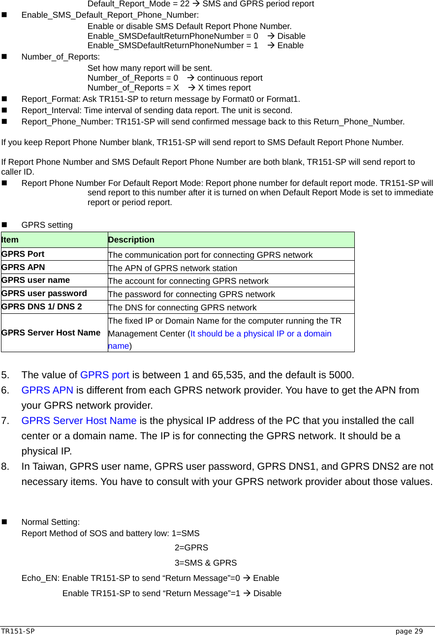  TR151-SP   page 29 Default_Report_Mode = 22 Æ SMS and GPRS period report  Enable_SMS_Default_Report_Phone_Number: Enable or disable SMS Default Report Phone Number. Enable_SMSDefaultReturnPhoneNumber = 0    Æ Disable Enable_SMSDefaultReturnPhoneNumber = 1    Æ Enable  Number_of_Reports:   Set how many report will be sent. Number_of_Reports = 0    Æ continuous report Number_of_Reports = X    Æ X times report     Report_Format: Ask TR151-SP to return message by Format0 or Format1.   Report_Interval: Time interval of sending data report. The unit is second.   Report_Phone_Number: TR151-SP will send confirmed message back to this Return_Phone_Number.  If you keep Report Phone Number blank, TR151-SP will send report to SMS Default Report Phone Number.    If Report Phone Number and SMS Default Report Phone Number are both blank, TR151-SP will send report to caller ID.   Report Phone Number For Default Report Mode: Report phone number for default report mode. TR151-SP will send report to this number after it is turned on when Default Report Mode is set to immediate report or period report.     GPRS setting Item   Description GPRS Port  The communication port for connecting GPRS network GPRS APN  The APN of GPRS network station GPRS user name  The account for connecting GPRS network GPRS user password  The password for connecting GPRS network GPRS DNS 1/ DNS 2  The DNS for connecting GPRS network GPRS Server Host Name The fixed IP or Domain Name for the computer running the TR Management Center (It should be a physical IP or a domain name)  5.  The value of GPRS port is between 1 and 65,535, and the default is 5000. 6.  GPRS APN is different from each GPRS network provider. You have to get the APN from your GPRS network provider. 7.  GPRS Server Host Name is the physical IP address of the PC that you installed the call center or a domain name. The IP is for connecting the GPRS network. It should be a physical IP. 8.  In Taiwan, GPRS user name, GPRS user password, GPRS DNS1, and GPRS DNS2 are not necessary items. You have to consult with your GPRS network provider about those values.    Normal Setting:  Report Method of SOS and battery low: 1=SMS           2=GPRS           3=SMS &amp; GPRS  Echo_EN: Enable TR151-SP to send “Return Message”=0 Æ Enable    Enable TR151-SP to send “Return Message”=1 Æ Disable  