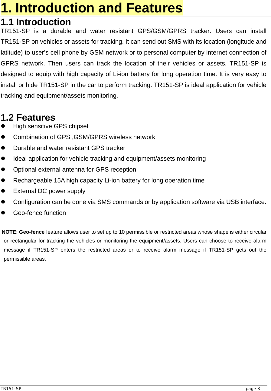  TR151-SP   page 3 1. Introduction and Features 1.1 Introduction TR151-SP is a durable and water resistant GPS/GSM/GPRS tracker. Users can install TR151-SP on vehicles or assets for tracking. It can send out SMS with its location (longitude and latitude) to user’s cell phone by GSM network or to personal computer by internet connection of GPRS network. Then users can track the location of their vehicles or assets. TR151-SP is designed to equip with high capacity of Li-ion battery for long operation time. It is very easy to install or hide TR151-SP in the car to perform tracking. TR151-SP is ideal application for vehicle tracking and equipment/assets monitoring.  1.2 Features z  High sensitive GPS chipset   z  Combination of GPS ,GSM/GPRS wireless network z  Durable and water resistant GPS tracker z  Ideal application for vehicle tracking and equipment/assets monitoring   z  Optional external antenna for GPS reception z  Rechargeable 15A high capacity Li-ion battery for long operation time z  External DC power supply z  Configuration can be done via SMS commands or by application software via USB interface. z Geo-fence function  NOTE: Geo-fence feature allows user to set up to 10 permissible or restricted areas whose shape is either circular or rectangular for tracking the vehicles or monitoring the equipment/assets. Users can choose to receive alarm message if TR151-SP enters the restricted areas or to receive alarm message if TR151-SP gets out the permissible areas.    