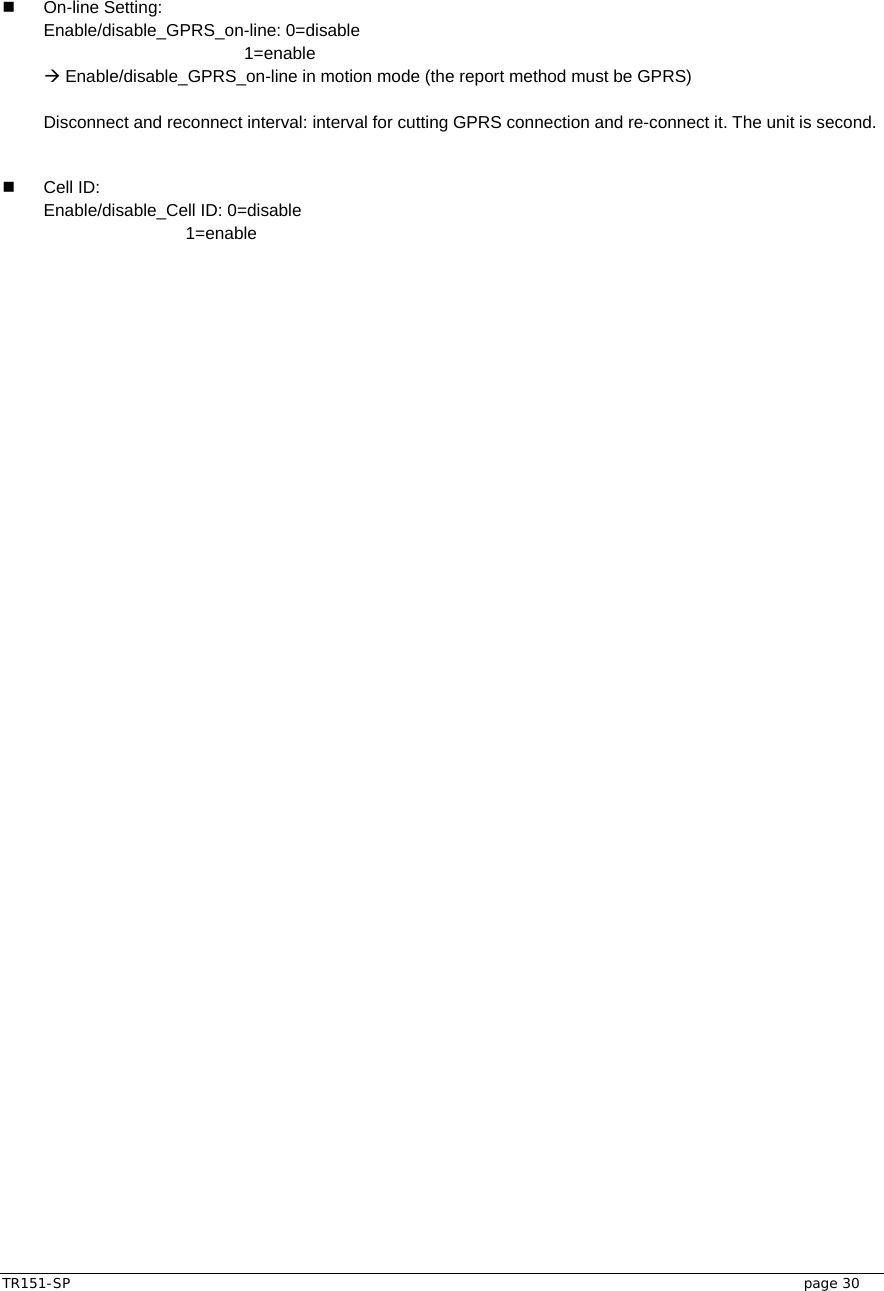  TR151-SP   page 30  On-line Setting:  Enable/disable_GPRS_on-line: 0=disable              1=enable Æ Enable/disable_GPRS_on-line in motion mode (the report method must be GPRS)  Disconnect and reconnect interval: interval for cutting GPRS connection and re-connect it. The unit is second.     Cell ID:  Enable/disable_Cell ID: 0=disable       1=enable   