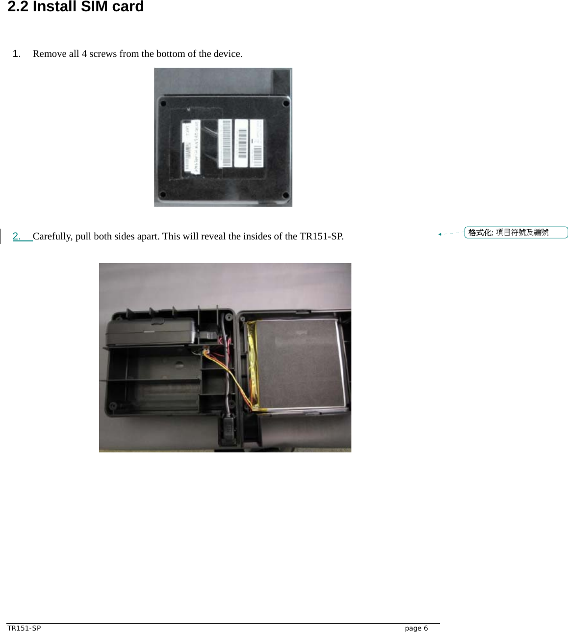  TR151-SP   page 6 2.2 Install SIM card       1.  Remove all 4 screws from the bottom of the device.   2.  Carefully, pull both sides apart. This will reveal the insides of the TR151-SP.    格式化: 項目符號及編號