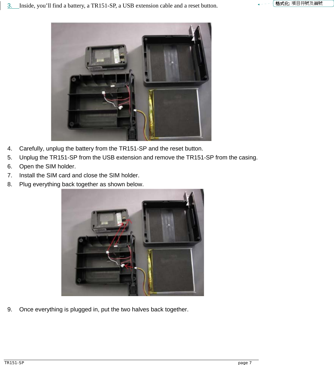  TR151-SP   page 7  3.  Inside, you’ll find a battery, a TR151-SP, a USB extension cable and a reset button.   4.  Carefully, unplug the battery from the TR151-SP and the reset button.   5.  Unplug the TR151-SP from the USB extension and remove the TR151-SP from the casing.   6.  Open the SIM holder. 7.  Install the SIM card and close the SIM holder. 8.  Plug everything back together as shown below.   9.  Once everything is plugged in, put the two halves back together. 格式化: 項目符號及編號