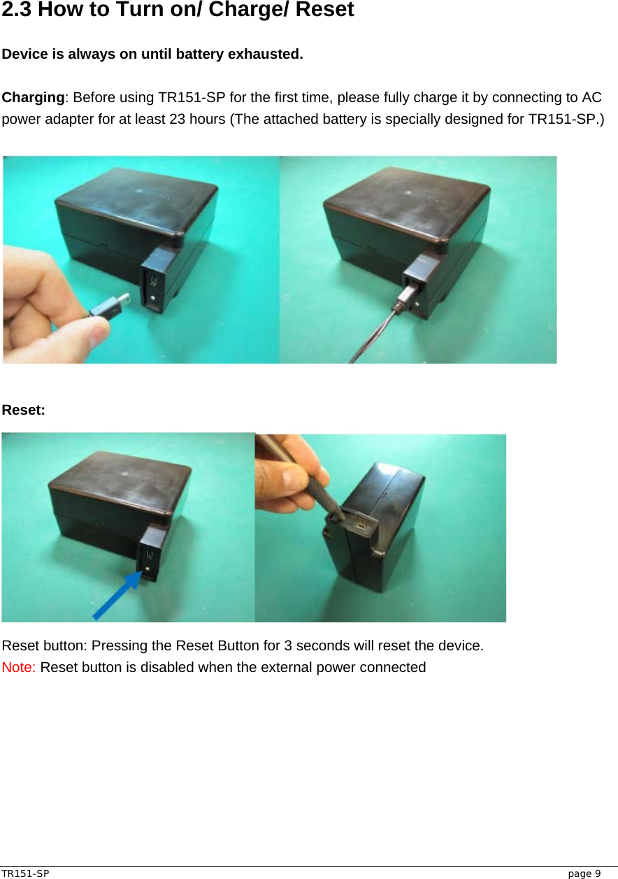  TR151-SP   page 9  2.3 How to Turn on/ Charge/ Reset    Device is always on until battery exhausted.  Charging: Before using TR151-SP for the first time, please fully charge it by connecting to AC power adapter for at least 23 hours (The attached battery is specially designed for TR151-SP.)       Reset:  Reset button: Pressing the Reset Button for 3 seconds will reset the device.   Note: Reset button is disabled when the external power connected    