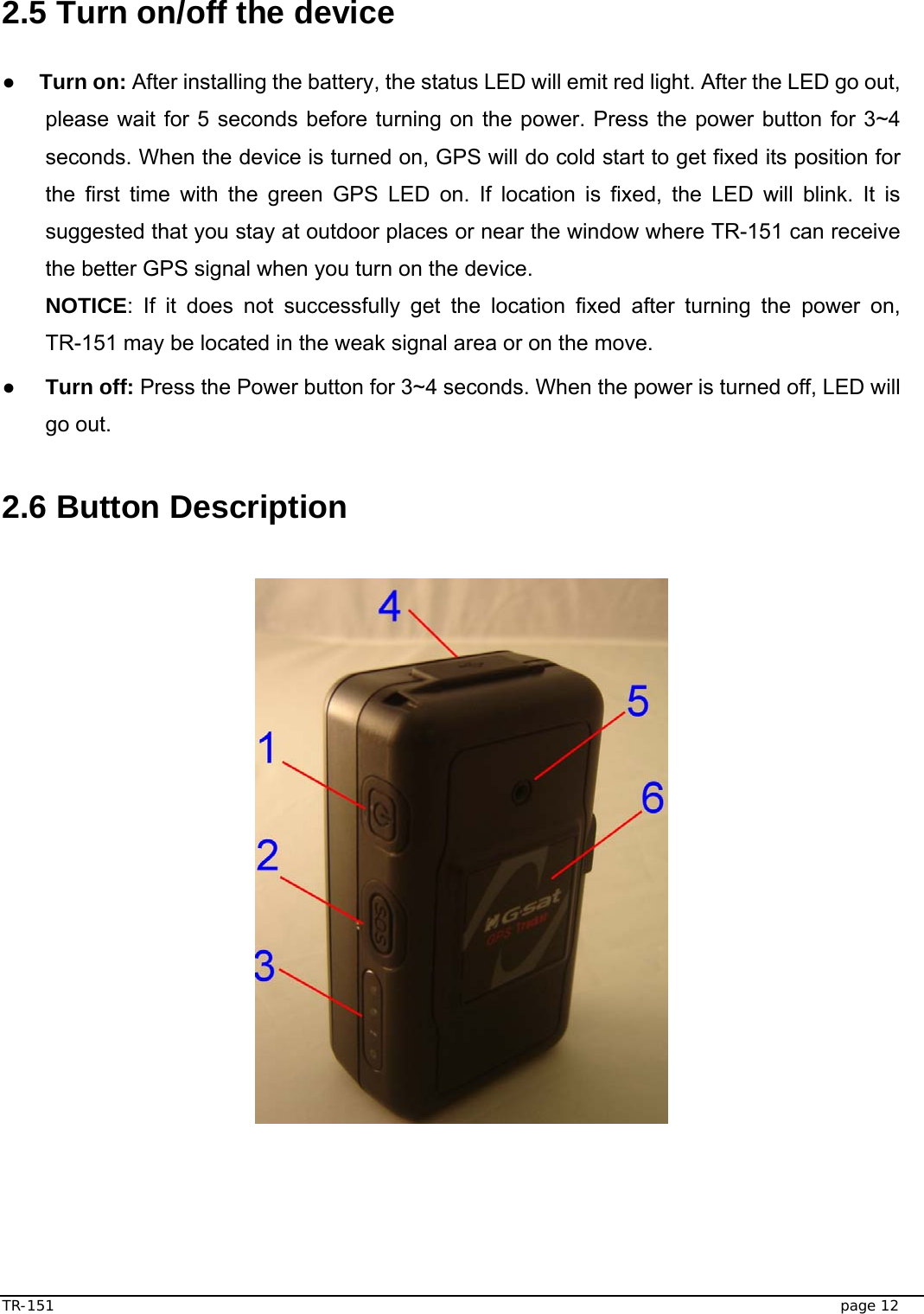  TR-151   page 12  2.5 Turn on/off the device  ● Turn on: After installing the battery, the status LED will emit red light. After the LED go out, please wait for 5 seconds before turning on the power. Press the power button for 3~4 seconds. When the device is turned on, GPS will do cold start to get fixed its position for the first time with the green GPS LED on. If location is fixed, the LED will blink. It is suggested that you stay at outdoor places or near the window where TR-151 can receive the better GPS signal when you turn on the device. NOTICE: If it does not successfully get the location fixed after turning the power on, TR-151 may be located in the weak signal area or on the move. ● Turn off: Press the Power button for 3~4 seconds. When the power is turned off, LED will go out.    2.6 Button Description    