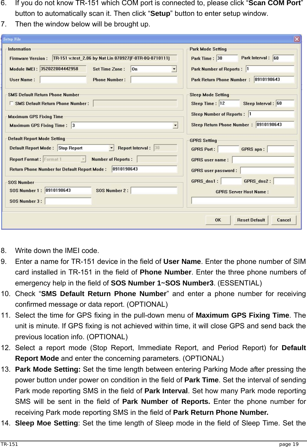  TR-151   page 19 6.  If you do not know TR-151 which COM port is connected to, please click “Scan COM Port” button to automatically scan it. Then click “Setup” button to enter setup window. 7.  Then the window below will be brought up.                     8.  Write down the IMEI code.   9.  Enter a name for TR-151 device in the field of User Name. Enter the phone number of SIM card installed in TR-151 in the field of Phone Number. Enter the three phone numbers of emergency help in the field of SOS Number 1~SOS Number3. (ESSENTIAL) 10. Check “SMS Default Return Phone Number” and enter a phone number for receiving confirmed message or data report. (OPTIONAL) 11.  Select the time for GPS fixing in the pull-down menu of Maximum GPS Fixing Time. The unit is minute. If GPS fixing is not achieved within time, it will close GPS and send back the previous location info. (OPTIONAL) 12. Select a report mode (Stop Report, Immediate Report, and Period Report) for Default Report Mode and enter the concerning parameters. (OPTIONAL)     13.  Park Mode Setting: Set the time length between entering Parking Mode after pressing the power button under power on condition in the field of Park Time. Set the interval of sending Park mode reporting SMS in the field of Park Interval. Set how many Park mode reporting SMS will be sent in the field of Park Number of Reports. Enter the phone number for receiving Park mode reporting SMS in the field of Park Return Phone Number. 14.  Sleep Moe Setting: Set the time length of Sleep mode in the field of Sleep Time. Set the 