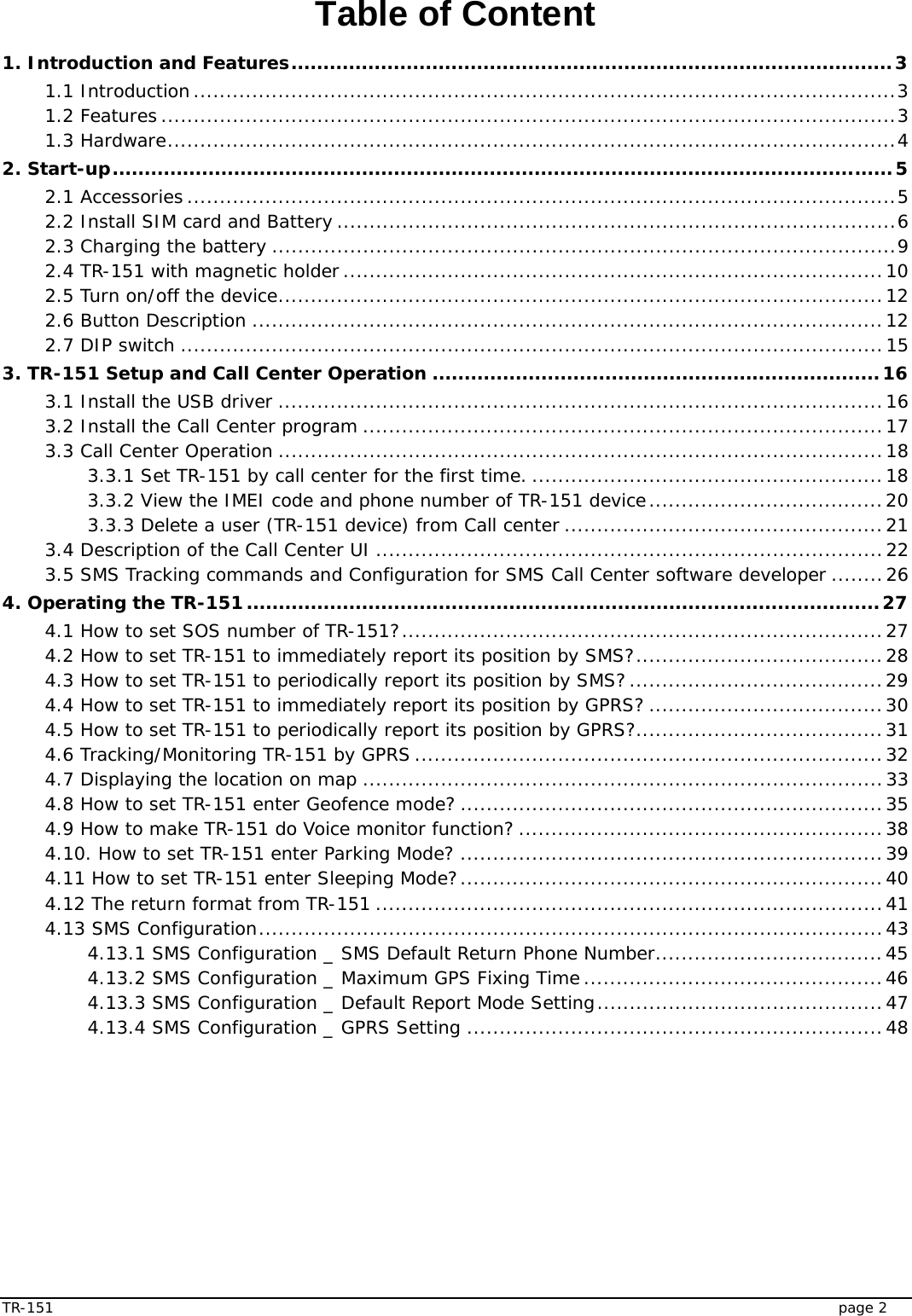  TR-151   page 2 Table of Content 1. Introduction and Features..............................................................................................3 1.1 Introduction............................................................................................................3 1.2 Features .................................................................................................................3 1.3 Hardware................................................................................................................4 2. Start-up..........................................................................................................................5 2.1 Accessories .............................................................................................................5 2.2 Install SIM card and Battery ......................................................................................6 2.3 Charging the battery ................................................................................................9 2.4 TR-151 with magnetic holder...................................................................................10 2.5 Turn on/off the device.............................................................................................12 2.6 Button Description .................................................................................................12 2.7 DIP switch ............................................................................................................15 3. TR-151 Setup and Call Center Operation ......................................................................16 3.1 Install the USB driver .............................................................................................16 3.2 Install the Call Center program ................................................................................17 3.3 Call Center Operation .............................................................................................18 3.3.1 Set TR-151 by call center for the first time. ......................................................18 3.3.2 View the IMEI code and phone number of TR-151 device....................................20 3.3.3 Delete a user (TR-151 device) from Call center .................................................21 3.4 Description of the Call Center UI ..............................................................................22 3.5 SMS Tracking commands and Configuration for SMS Call Center software developer ........26 4. Operating the TR-151...................................................................................................27 4.1 How to set SOS number of TR-151?..........................................................................27 4.2 How to set TR-151 to immediately report its position by SMS?......................................28 4.3 How to set TR-151 to periodically report its position by SMS?.......................................29 4.4 How to set TR-151 to immediately report its position by GPRS? ....................................30 4.5 How to set TR-151 to periodically report its position by GPRS?......................................31 4.6 Tracking/Monitoring TR-151 by GPRS ........................................................................32 4.7 Displaying the location on map ................................................................................33 4.8 How to set TR-151 enter Geofence mode? .................................................................35 4.9 How to make TR-151 do Voice monitor function? ........................................................38 4.10. How to set TR-151 enter Parking Mode? .................................................................39 4.11 How to set TR-151 enter Sleeping Mode?.................................................................40 4.12 The return format from TR-151 ..............................................................................41 4.13 SMS Configuration................................................................................................43 4.13.1 SMS Configuration _ SMS Default Return Phone Number...................................45 4.13.2 SMS Configuration _ Maximum GPS Fixing Time..............................................46 4.13.3 SMS Configuration _ Default Report Mode Setting............................................47 4.13.4 SMS Configuration _ GPRS Setting ................................................................48  