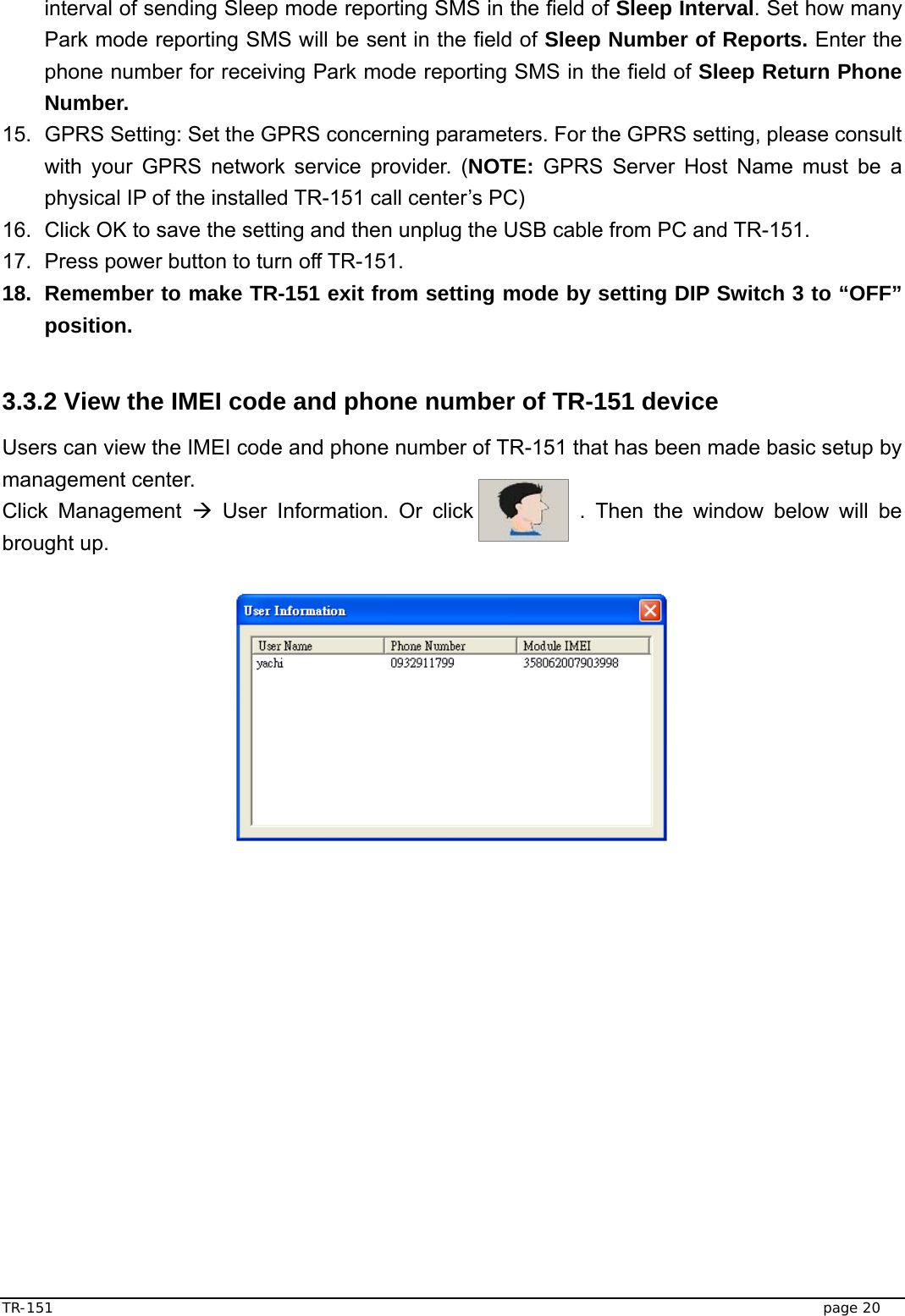  TR-151   page 20 interval of sending Sleep mode reporting SMS in the field of Sleep Interval. Set how many Park mode reporting SMS will be sent in the field of Sleep Number of Reports. Enter the phone number for receiving Park mode reporting SMS in the field of Sleep Return Phone Number. 15.  GPRS Setting: Set the GPRS concerning parameters. For the GPRS setting, please consult with your GPRS network service provider. (NOTE: GPRS Server Host Name must be a physical IP of the installed TR-151 call center’s PC)     16.  Click OK to save the setting and then unplug the USB cable from PC and TR-151. 17.  Press power button to turn off TR-151. 18.  Remember to make TR-151 exit from setting mode by setting DIP Switch 3 to “OFF” position.    3.3.2 View the IMEI code and phone number of TR-151 device   Users can view the IMEI code and phone number of TR-151 that has been made basic setup by management center. Click Management Æ User Information. Or click          . Then the window below will be brought up.                       